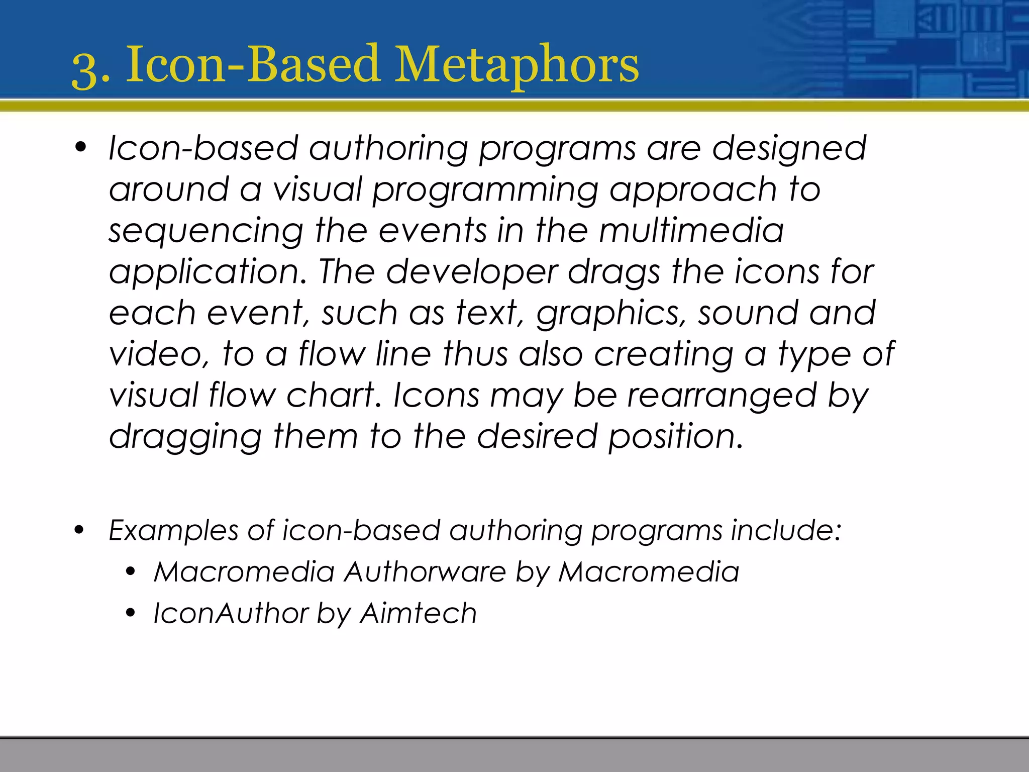3. Icon-Based Metaphors
• Icon-based authoring programs are designed
around a visual programming approach to
sequencing the events in the multimedia
application. The developer drags the icons for
each event, such as text, graphics, sound and
video, to a flow line thus also creating a type of
visual flow chart. Icons may be rearranged by
dragging them to the desired position.
• Examples of icon-based authoring programs include:
• Macromedia Authorware by Macromedia
• IconAuthor by Aimtech
 
