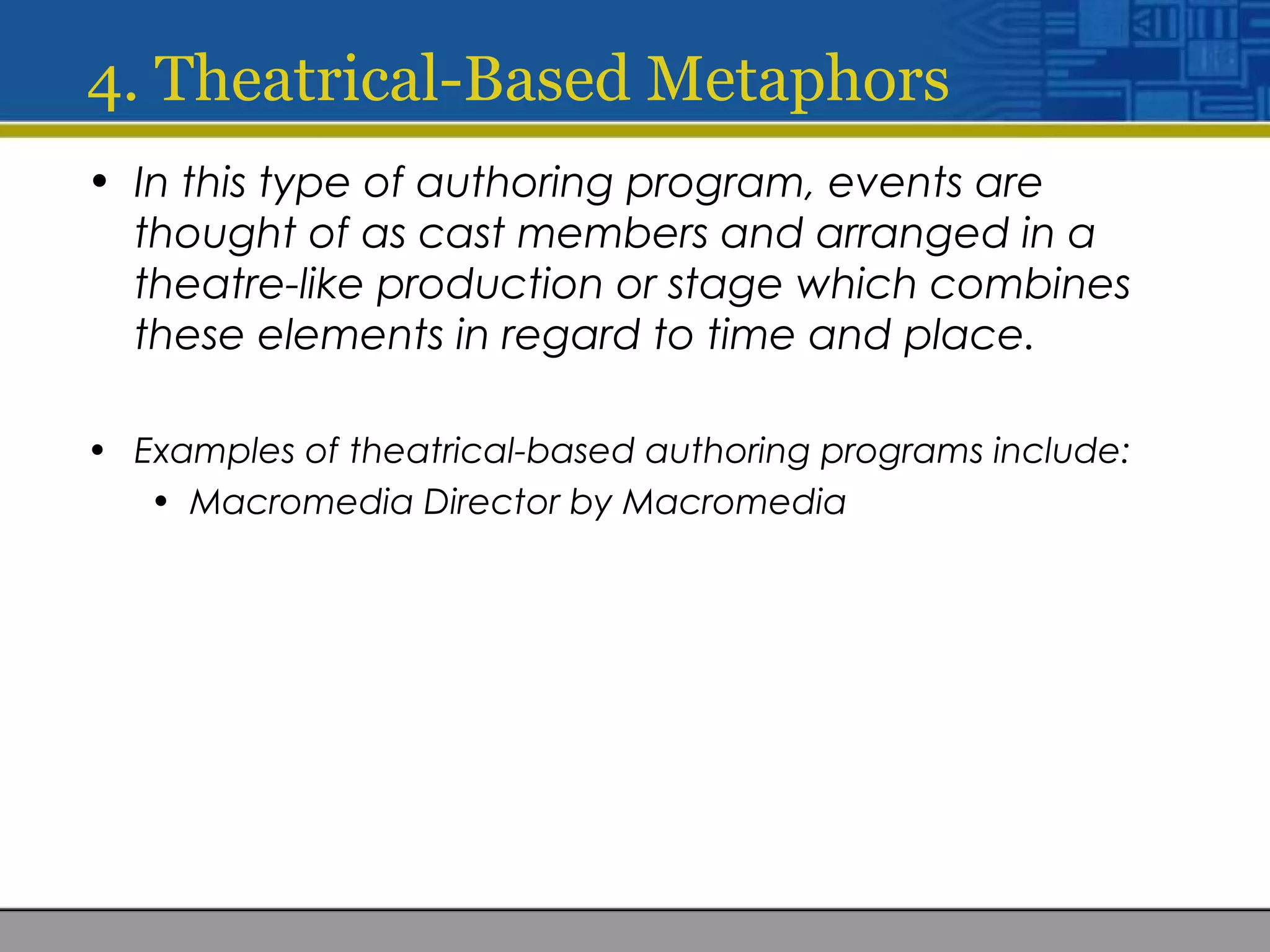 4. Theatrical-Based Metaphors
• In this type of authoring program, events are
thought of as cast members and arranged in a
theatre-like production or stage which combines
these elements in regard to time and place.
• Examples of theatrical-based authoring programs include:
• Macromedia Director by Macromedia
 