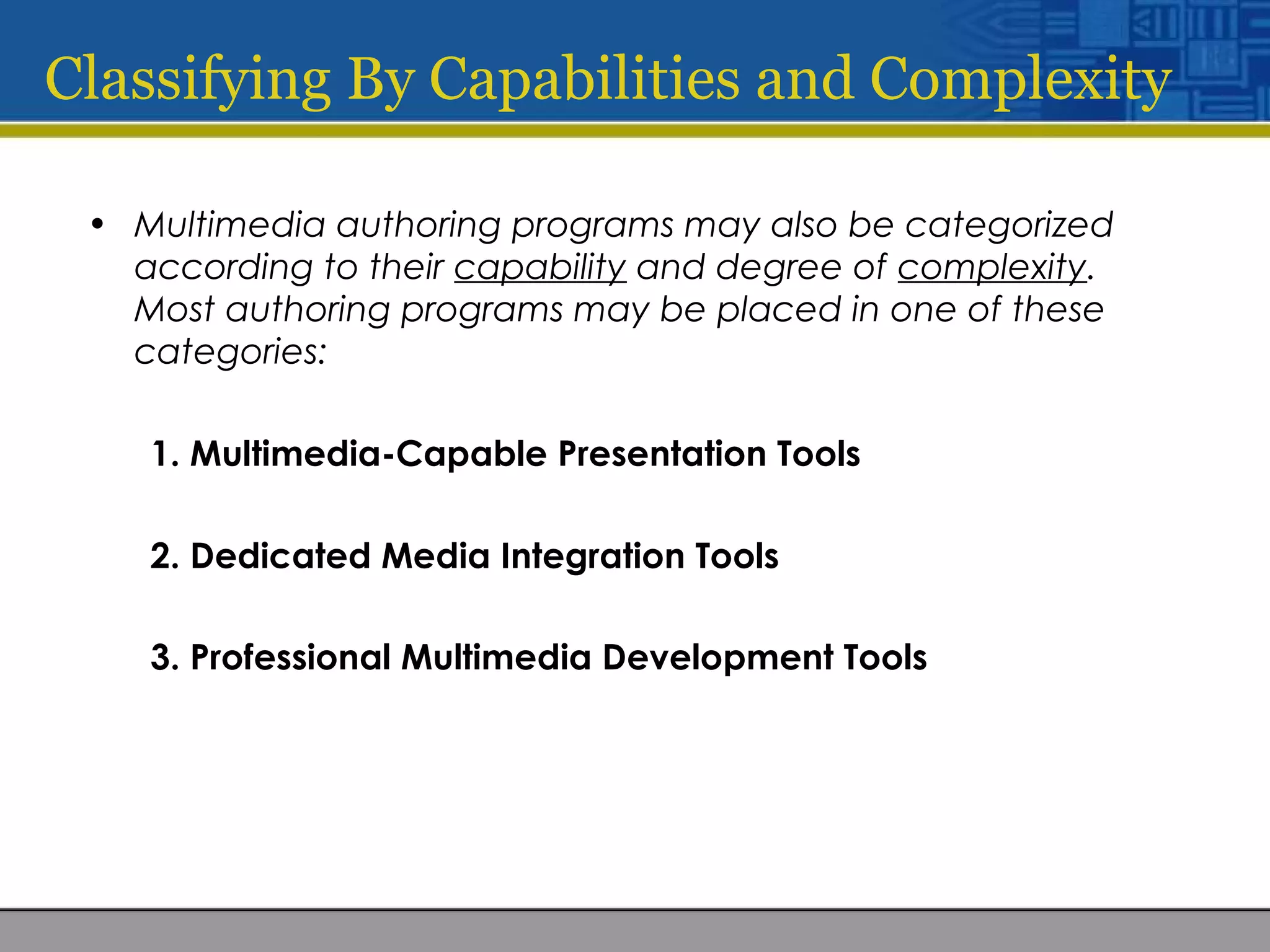 Classifying By Capabilities and Complexity
• Multimedia authoring programs may also be categorized
according to their capability and degree of complexity.
Most authoring programs may be placed in one of these
categories:
1. Multimedia-Capable Presentation Tools
2. Dedicated Media Integration Tools
3. Professional Multimedia Development Tools
 