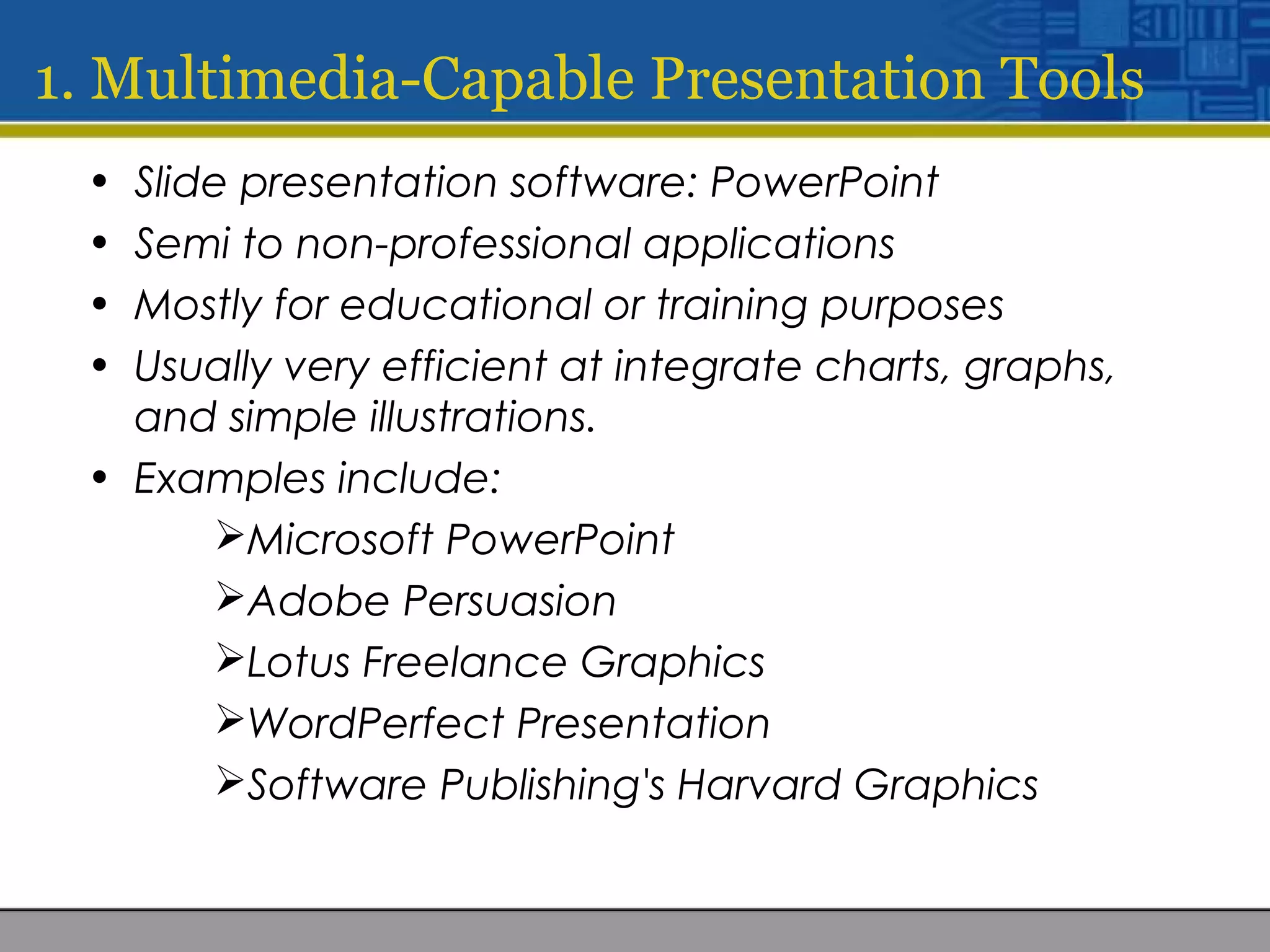 1. Multimedia-Capable Presentation Tools
• Slide presentation software: PowerPoint
• Semi to non-professional applications
• Mostly for educational or training purposes
• Usually very efficient at integrate charts, graphs,
and simple illustrations.
• Examples include:
Microsoft PowerPoint
Adobe Persuasion
Lotus Freelance Graphics
WordPerfect Presentation
Software Publishing's Harvard Graphics
 