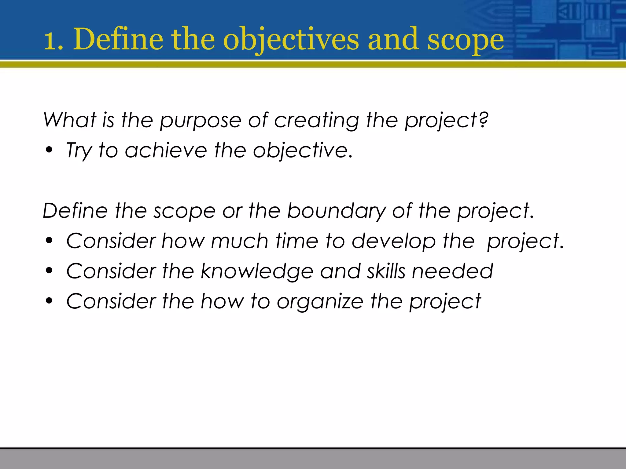 1. Define the objectives and scope
What is the purpose of creating the project?
• Try to achieve the objective.
Define the scope or the boundary of the project.
• Consider how much time to develop the project.
• Consider the knowledge and skills needed
• Consider the how to organize the project
 