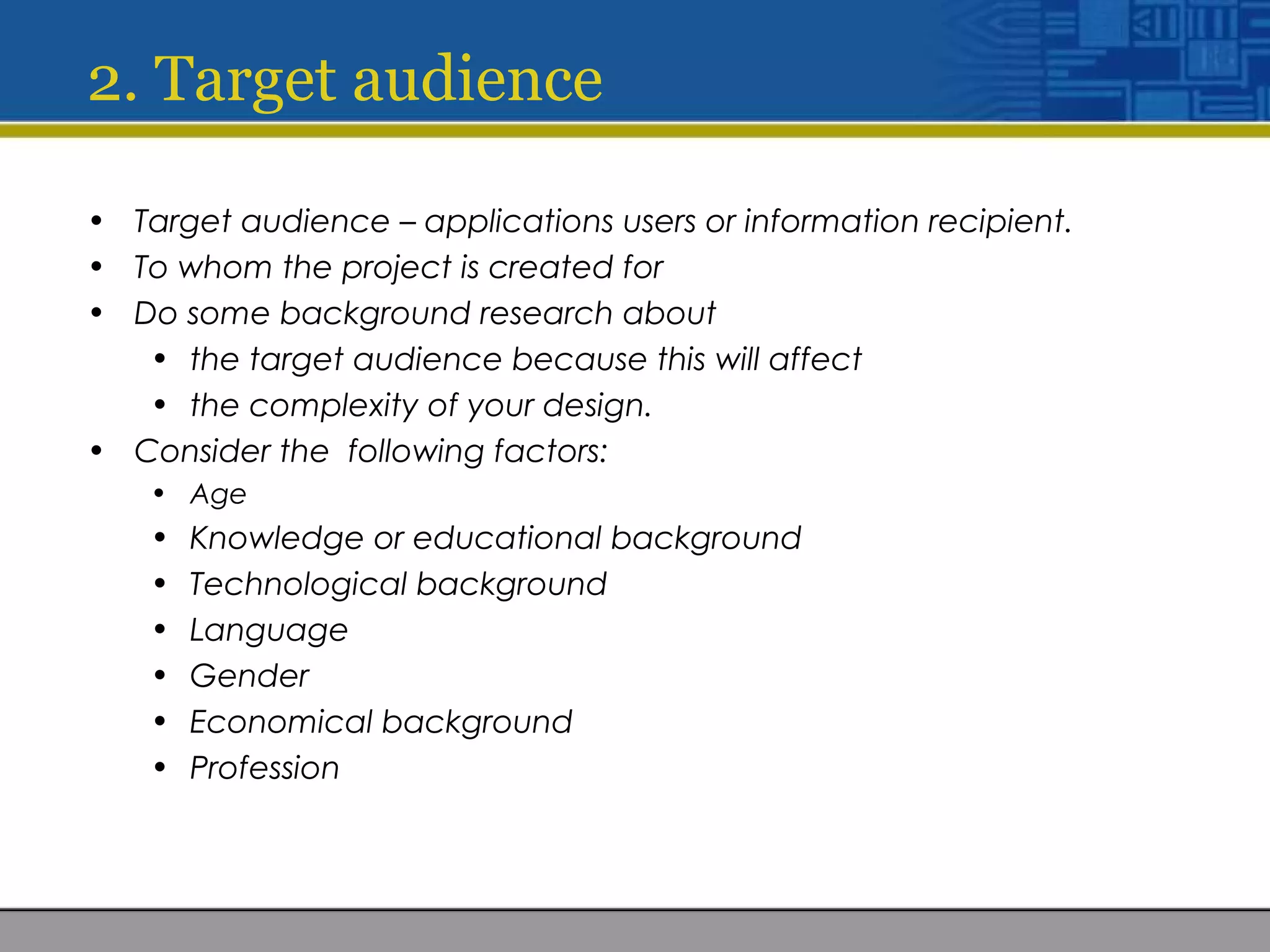 2. Target audience
• Target audience – applications users or information recipient.
• To whom the project is created for
• Do some background research about
• the target audience because this will affect
• the complexity of your design.
• Consider the following factors:
• Age
• Knowledge or educational background
• Technological background
• Language
• Gender
• Economical background
• Profession
 