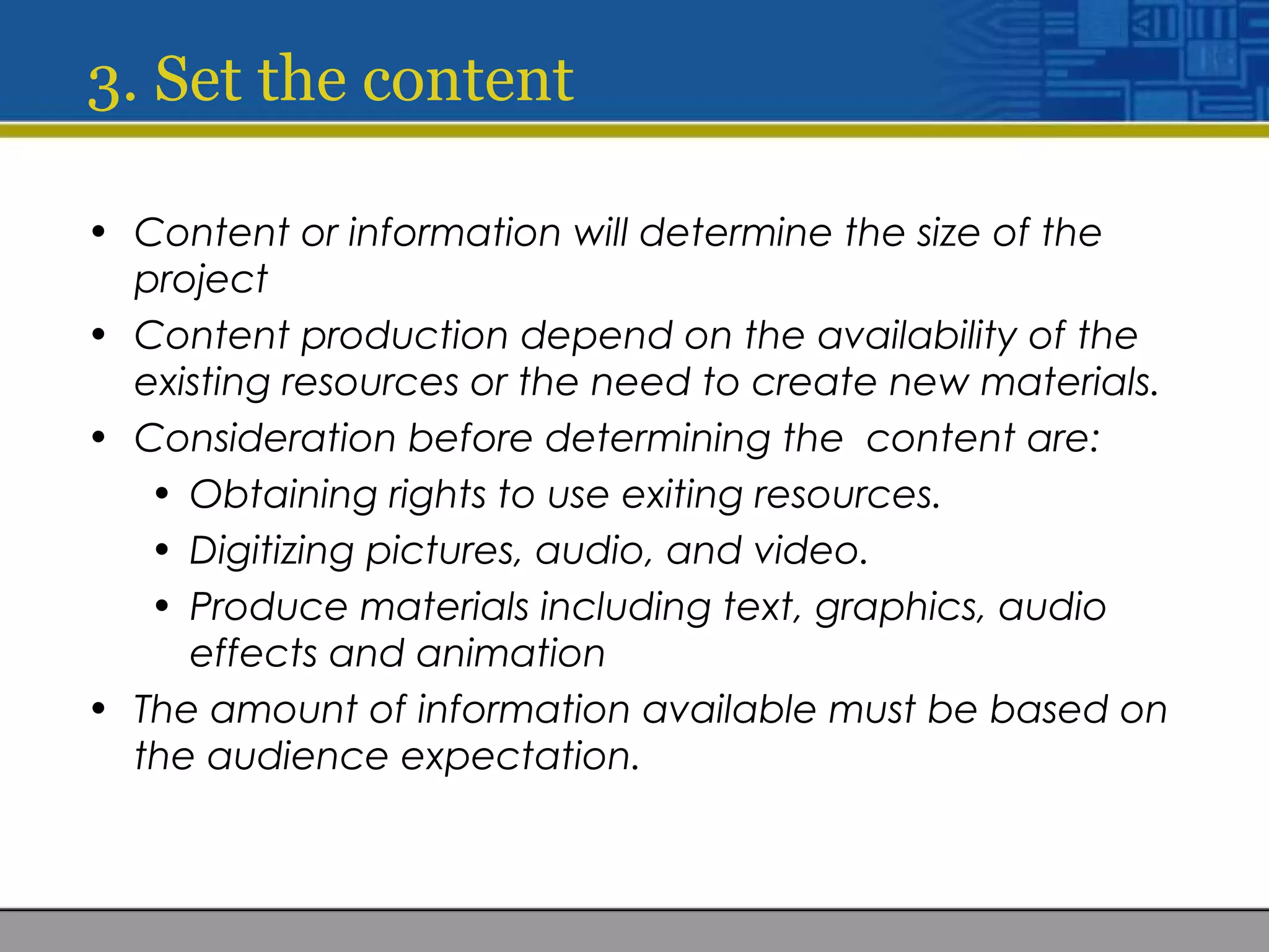 3. Set the content
• Content or information will determine the size of the
project
• Content production depend on the availability of the
existing resources or the need to create new materials.
• Consideration before determining the content are:
• Obtaining rights to use exiting resources.
• Digitizing pictures, audio, and video.
• Produce materials including text, graphics, audio
effects and animation
• The amount of information available must be based on
the audience expectation.
 