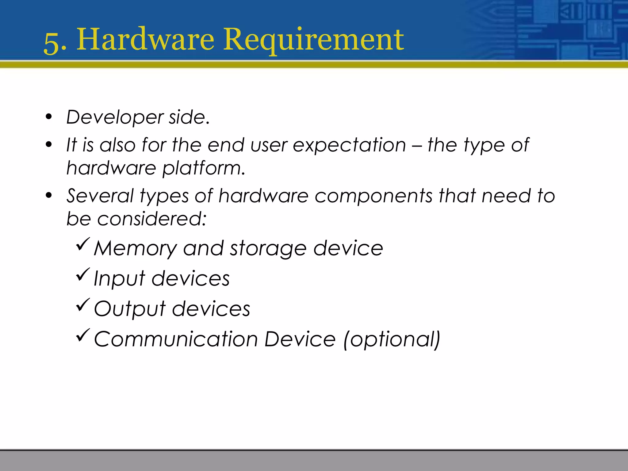 5. Hardware Requirement
• Developer side.
• It is also for the end user expectation – the type of
hardware platform.
• Several types of hardware components that need to
be considered:
Memory and storage device
Input devices
Output devices
Communication Device (optional)
 