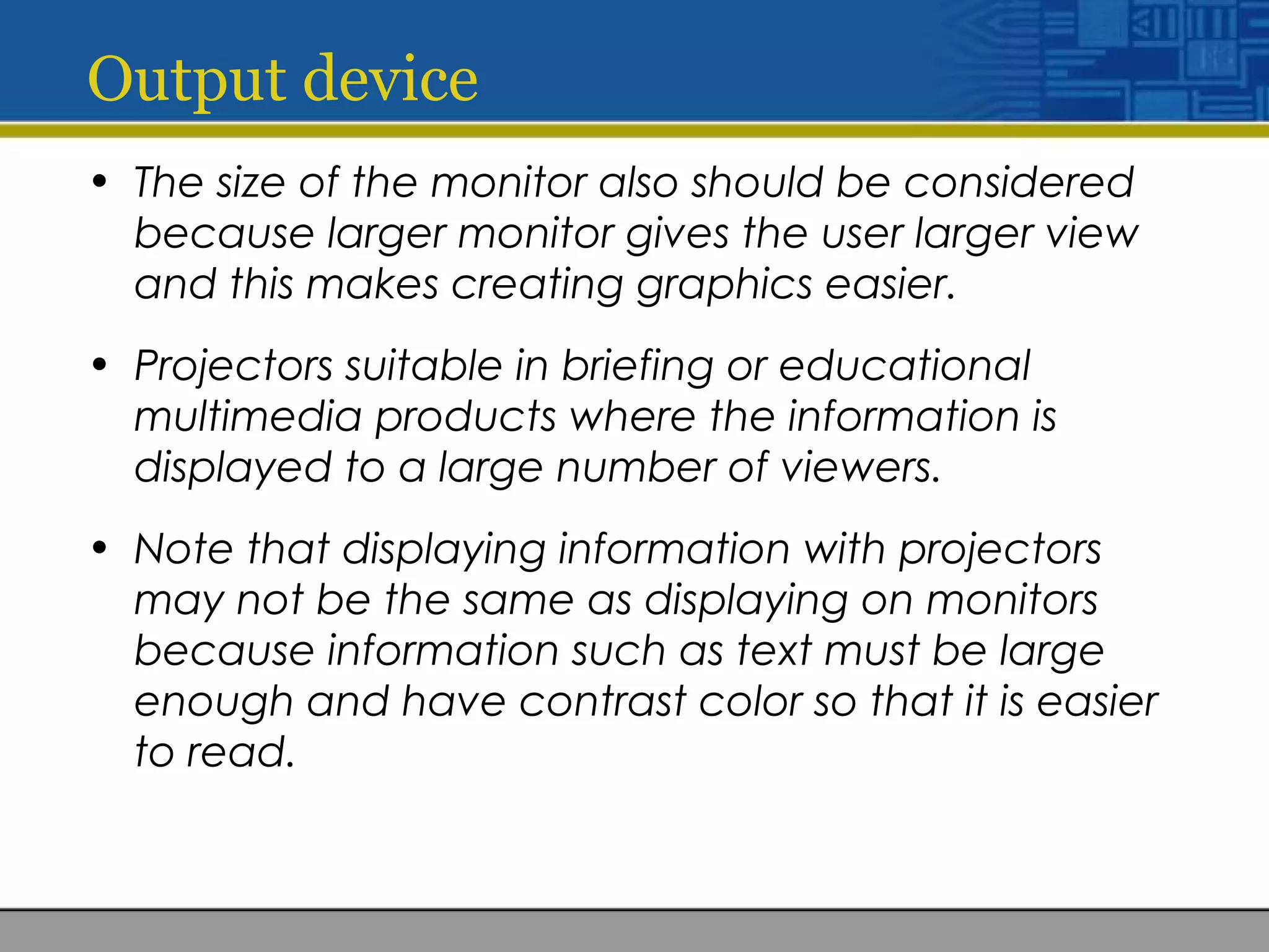 Output device
• The size of the monitor also should be considered
because larger monitor gives the user larger view
and this makes creating graphics easier.
• Projectors suitable in briefing or educational
multimedia products where the information is
displayed to a large number of viewers.
• Note that displaying information with projectors
may not be the same as displaying on monitors
because information such as text must be large
enough and have contrast color so that it is easier
to read.
 