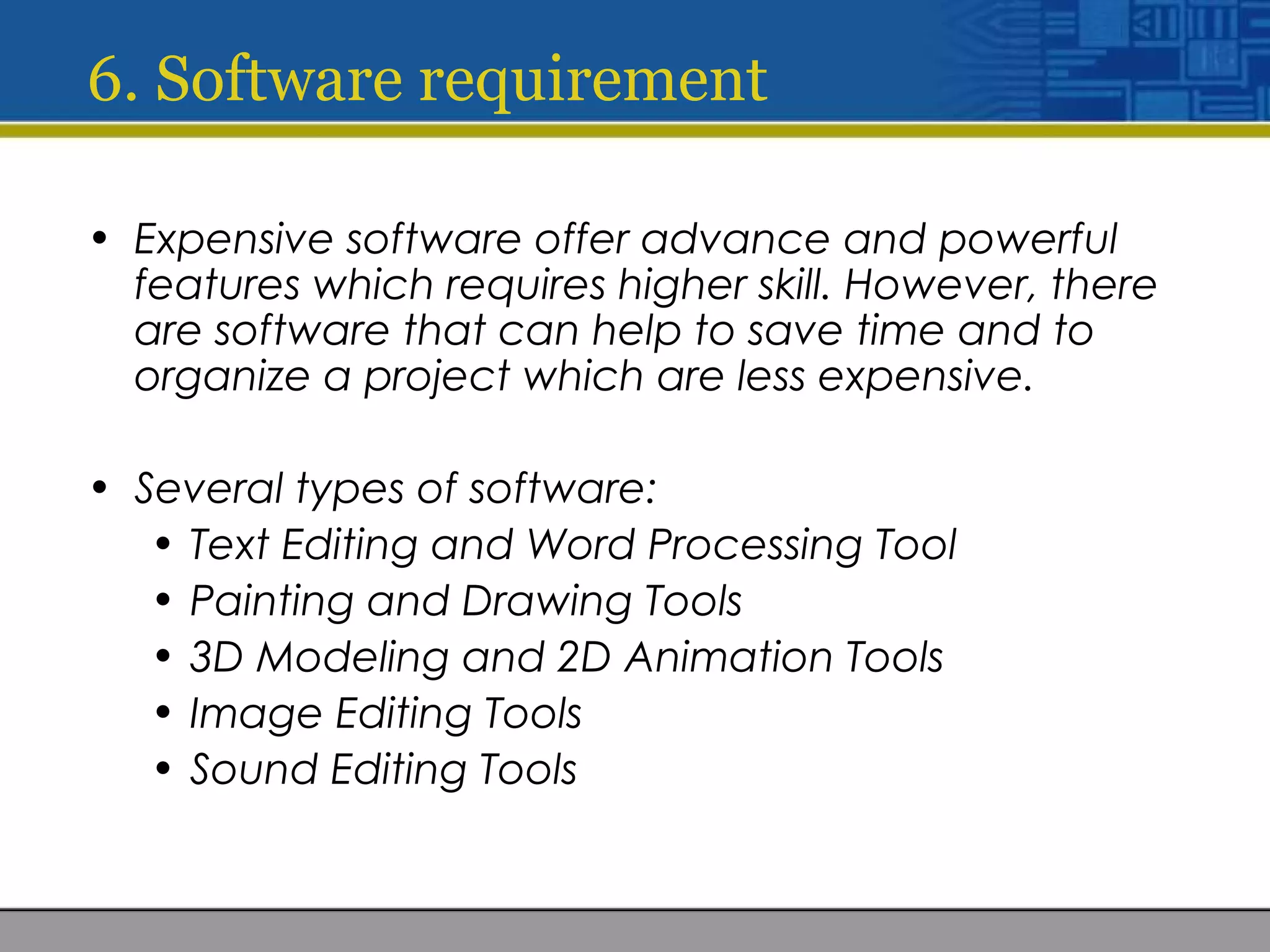 6. Software requirement
• Expensive software offer advance and powerful
features which requires higher skill. However, there
are software that can help to save time and to
organize a project which are less expensive.
• Several types of software:
• Text Editing and Word Processing Tool
• Painting and Drawing Tools
• 3D Modeling and 2D Animation Tools
• Image Editing Tools
• Sound Editing Tools
 