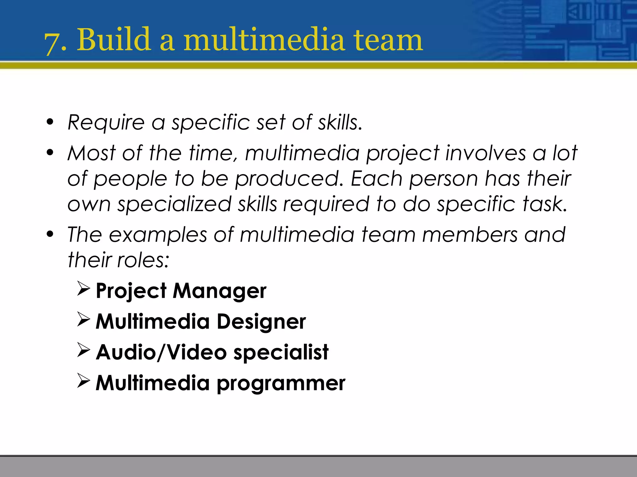 7. Build a multimedia team
• Require a specific set of skills.
• Most of the time, multimedia project involves a lot
of people to be produced. Each person has their
own specialized skills required to do specific task.
• The examples of multimedia team members and
their roles:
Project Manager
Multimedia Designer
Audio/Video specialist
Multimedia programmer
 
