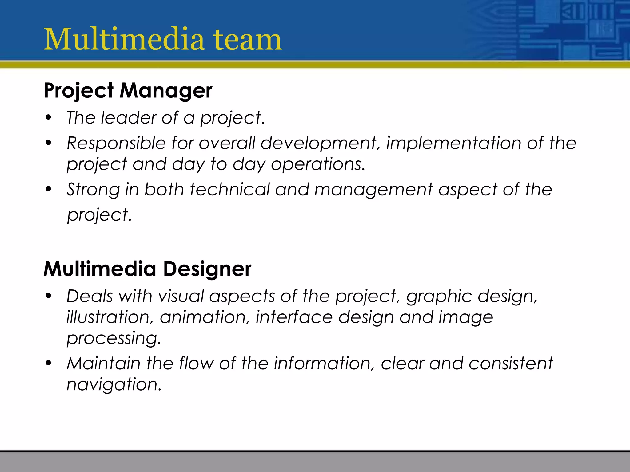 Multimedia team
Project Manager
• The leader of a project.
• Responsible for overall development, implementation of the
project and day to day operations.
• Strong in both technical and management aspect of the
project.
Multimedia Designer
• Deals with visual aspects of the project, graphic design,
illustration, animation, interface design and image
processing.
• Maintain the flow of the information, clear and consistent
navigation.
 
