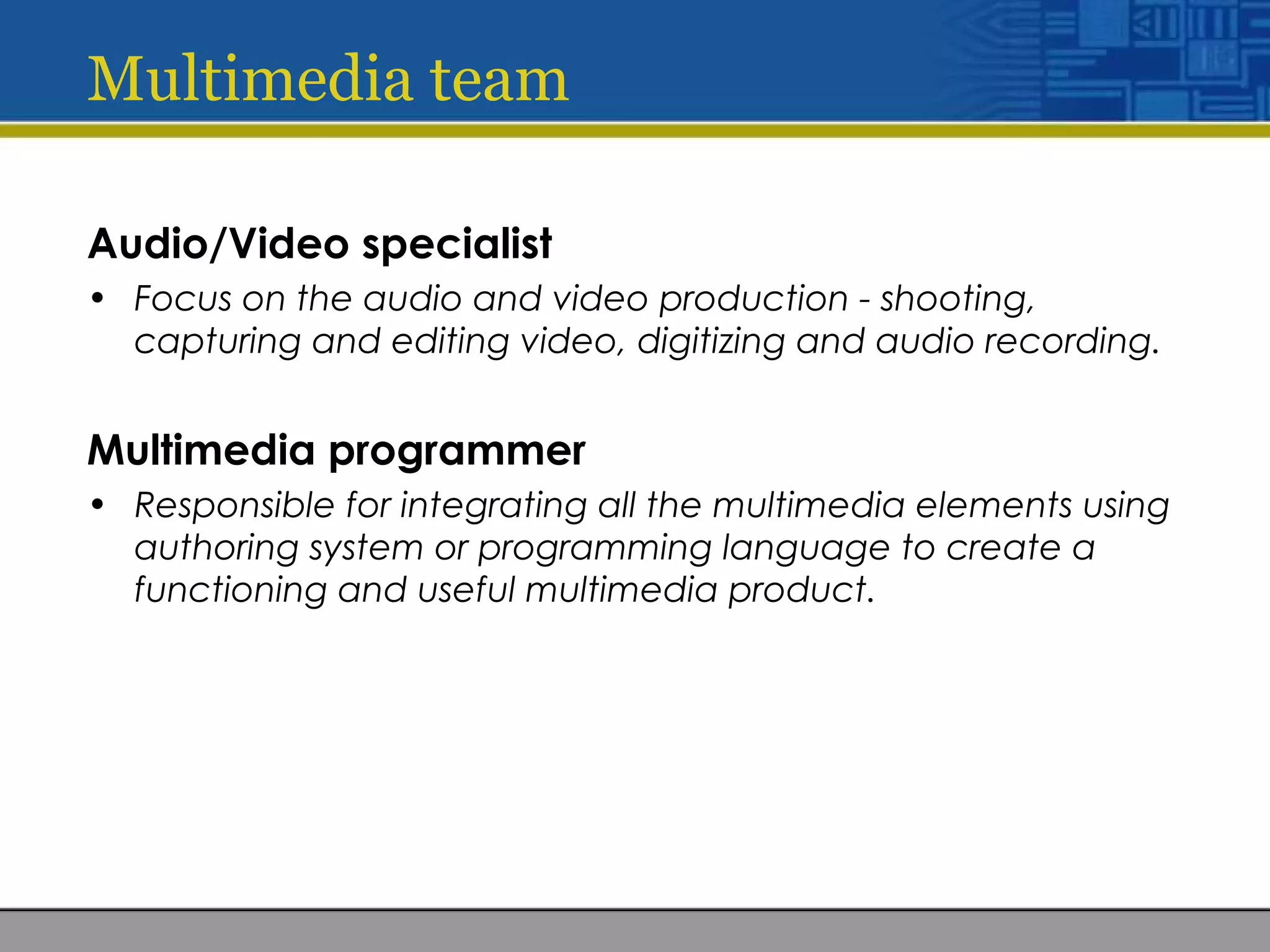 Multimedia team
Audio/Video specialist
• Focus on the audio and video production - shooting,
capturing and editing video, digitizing and audio recording.
Multimedia programmer
• Responsible for integrating all the multimedia elements using
authoring system or programming language to create a
functioning and useful multimedia product.
 