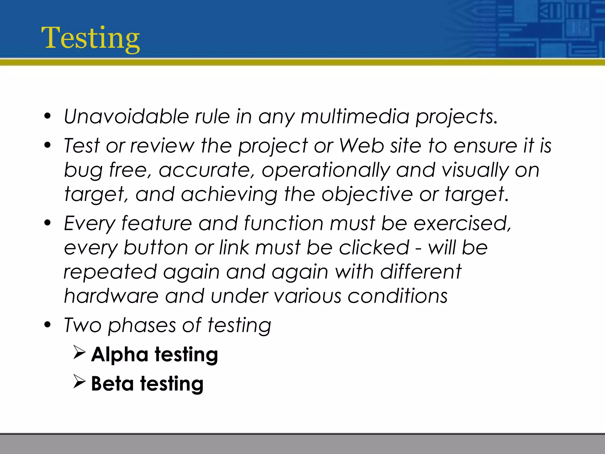 Testing
• Unavoidable rule in any multimedia projects.
• Test or review the project or Web site to ensure it is
bug free, accurate, operationally and visually on
target, and achieving the objective or target.
• Every feature and function must be exercised,
every button or link must be clicked - will be
repeated again and again with different
hardware and under various conditions
• Two phases of testing
Alpha testing
Beta testing
 