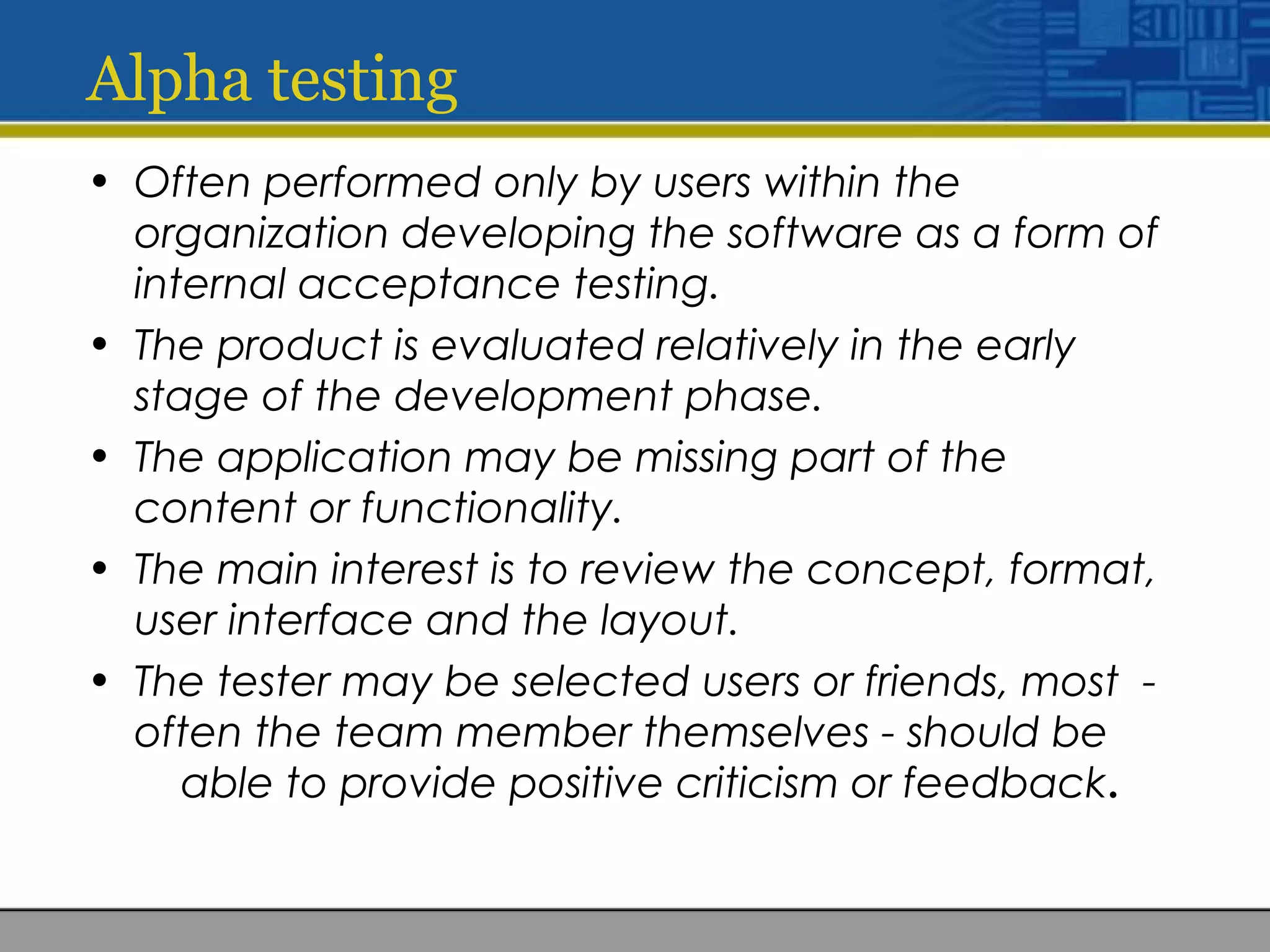 Alpha testing
• Often performed only by users within the
organization developing the software as a form of
internal acceptance testing.
• The product is evaluated relatively in the early
stage of the development phase.
• The application may be missing part of the
content or functionality.
• The main interest is to review the concept, format,
user interface and the layout.
• The tester may be selected users or friends, most -
often the team member themselves - should be
able to provide positive criticism or feedback.
 