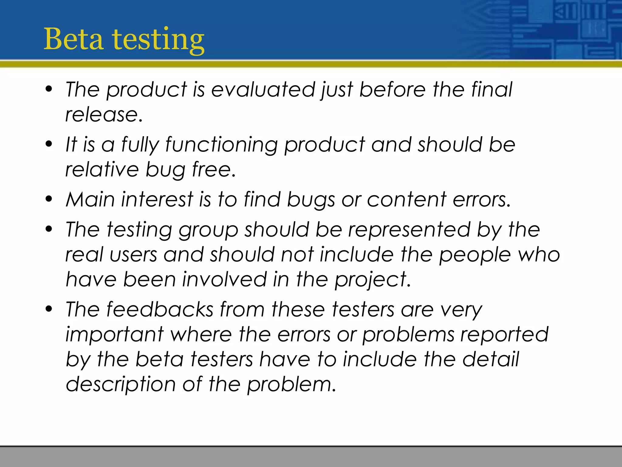 Beta testing
• The product is evaluated just before the final
release.
• It is a fully functioning product and should be
relative bug free.
• Main interest is to find bugs or content errors.
• The testing group should be represented by the
real users and should not include the people who
have been involved in the project.
• The feedbacks from these testers are very
important where the errors or problems reported
by the beta testers have to include the detail
description of the problem.
 