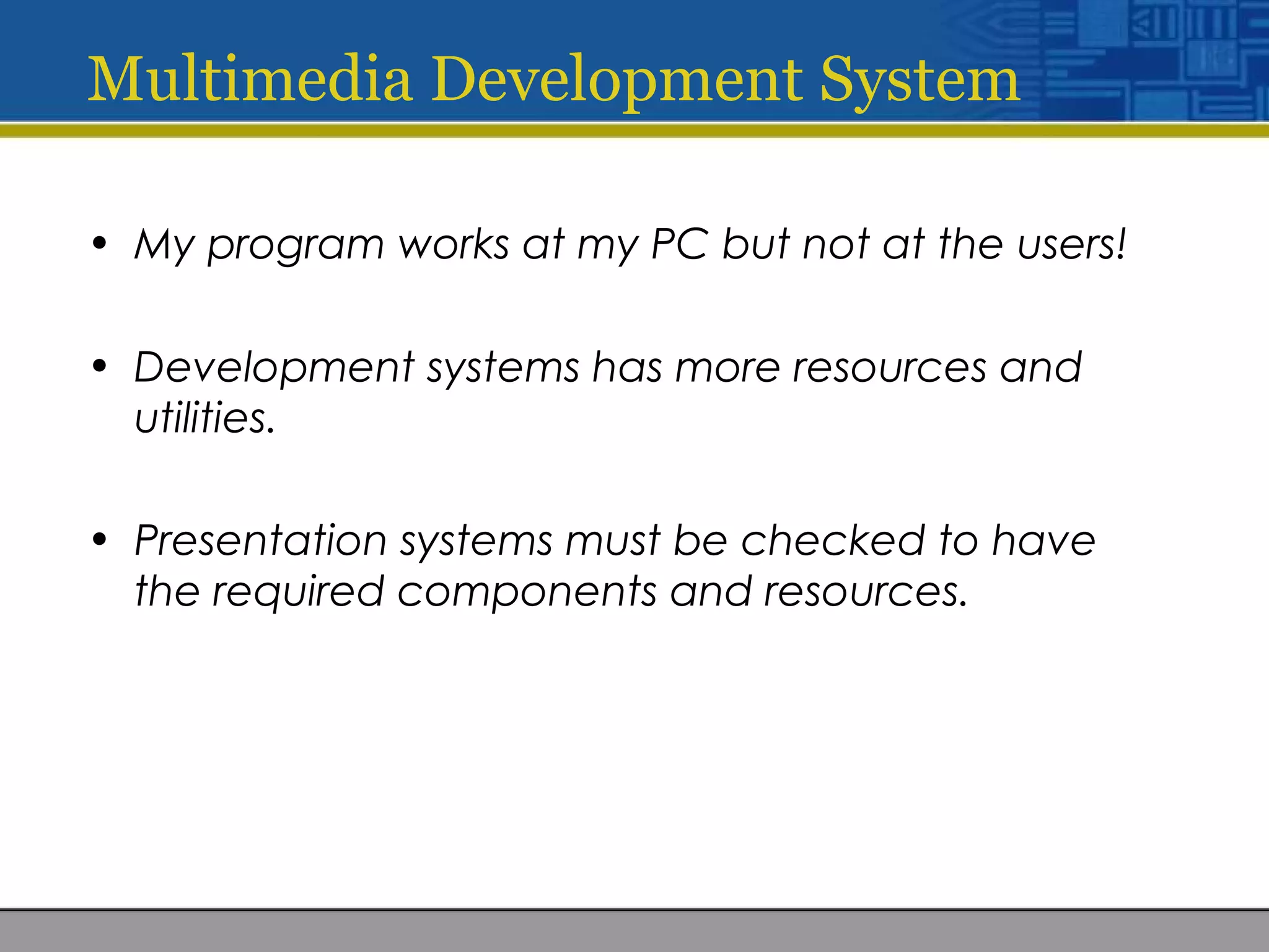 Multimedia Development System
• My program works at my PC but not at the users!
• Development systems has more resources and
utilities.
• Presentation systems must be checked to have
the required components and resources.
 