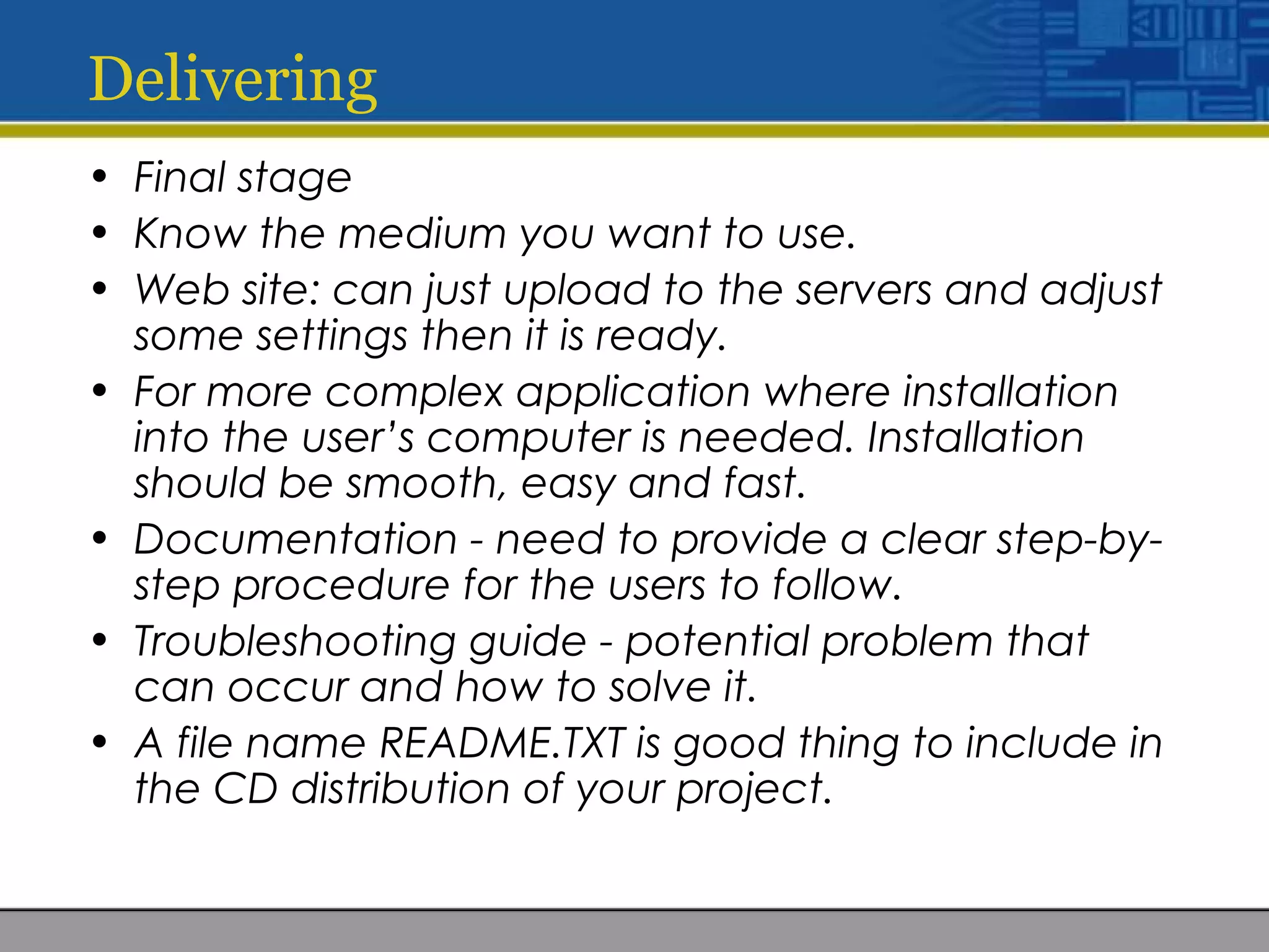 Delivering
• Final stage
• Know the medium you want to use.
• Web site: can just upload to the servers and adjust
some settings then it is ready.
• For more complex application where installation
into the user’s computer is needed. Installation
should be smooth, easy and fast.
• Documentation - need to provide a clear step-by-
step procedure for the users to follow.
• Troubleshooting guide - potential problem that
can occur and how to solve it.
• A file name README.TXT is good thing to include in
the CD distribution of your project.
 