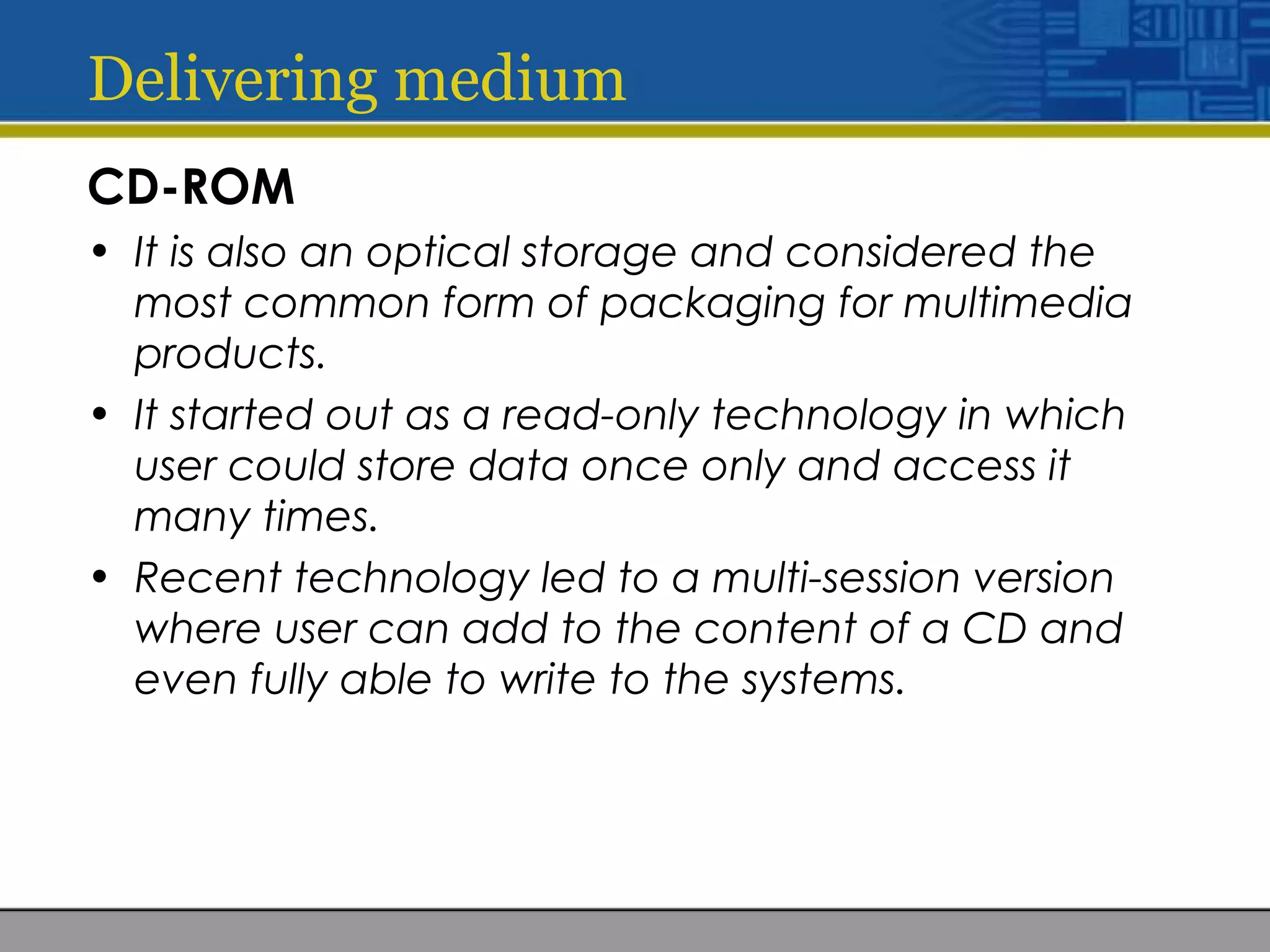 Delivering medium
CD-ROM
• It is also an optical storage and considered the
most common form of packaging for multimedia
products.
• It started out as a read-only technology in which
user could store data once only and access it
many times.
• Recent technology led to a multi-session version
where user can add to the content of a CD and
even fully able to write to the systems.
 