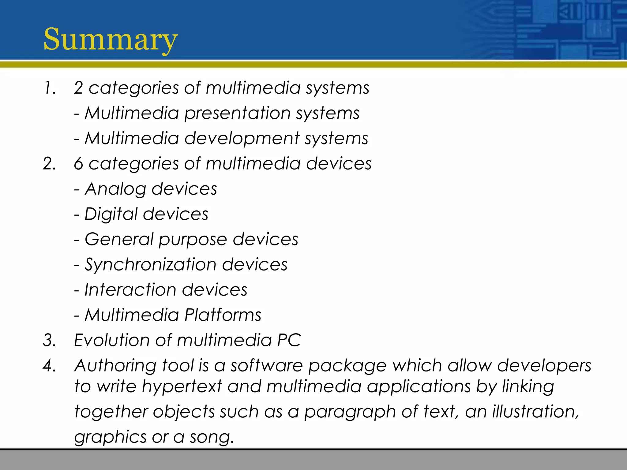 Summary
1. 2 categories of multimedia systems
- Multimedia presentation systems
- Multimedia development systems
2. 6 categories of multimedia devices
- Analog devices
- Digital devices
- General purpose devices
- Synchronization devices
- Interaction devices
- Multimedia Platforms
3. Evolution of multimedia PC
4. Authoring tool is a software package which allow developers
to write hypertext and multimedia applications by linking
together objects such as a paragraph of text, an illustration,
graphics or a song.
 