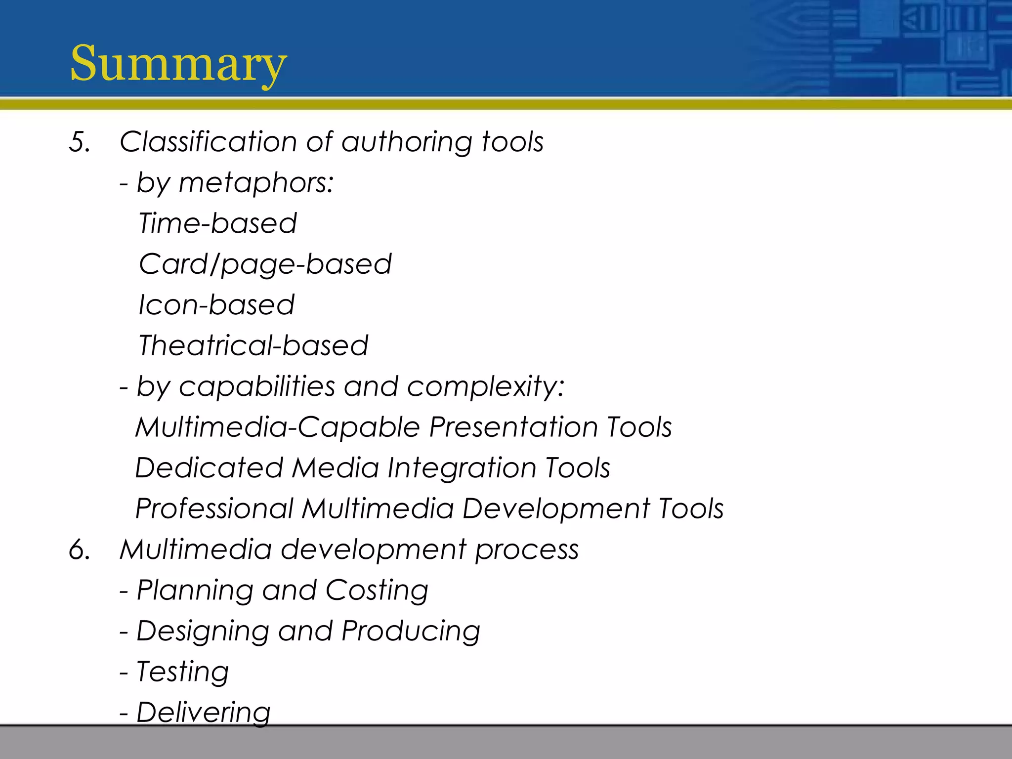 Summary
5. Classification of authoring tools
- by metaphors:
Time-based
Card/page-based
Icon-based
Theatrical-based
- by capabilities and complexity:
Multimedia-Capable Presentation Tools
Dedicated Media Integration Tools
Professional Multimedia Development Tools
6. Multimedia development process
- Planning and Costing
- Designing and Producing
- Testing
- Delivering
 