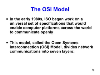 The OSI Model In the early 1980s, ISO began work on a universal set of specifications that would enable computer platforms across the world to communicate openly This model, called the Open Systems  Interconnection (OSI) Model, divides network communications into seven layers:  
