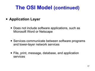 The OSI Model  (continued) Application Layer Does not include software applications, such as Microsoft Word or Netscape Services communicate between software programs and lower-layer network services File, print, message, database, and application services 