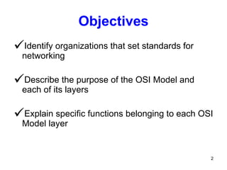 Objectives Identify organizations that set standards for networking Describe the purpose of the OSI Model and each of its layers Explain specific functions belonging to each OSI Model layer 