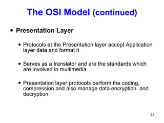 The OSI Model  (continued) Presentation Layer Protocols at the Presentation layer accept Application layer data and format it Serves as a translator and are the standards which are involved in multimedia Presentation layer protocols perform the coding, compression and also manage data encryption  and decryption 