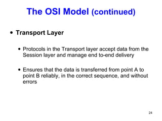The OSI Model  (continued) Transport Layer Protocols in the Transport layer accept data from the Session layer and manage end to-end delivery Ensures that the data is transferred from point A to point B reliably, in the correct sequence, and without errors 