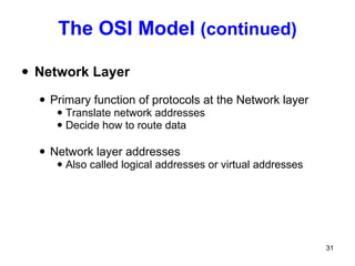 The OSI Model  (continued) Network Layer Primary function of protocols at the Network layer  Translate network addresses Decide how to route data Network layer addresses Also called logical addresses or virtual addresses 