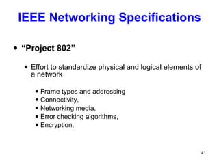 IEEE Networking Specifications “ Project 802” Effort to standardize physical and logical elements of a network Frame types and addressing Connectivity, Networking media,  Error checking algorithms,  Encryption,  