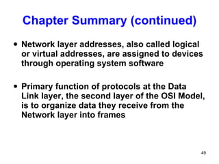 Chapter Summary (continued) Network layer addresses, also called logical or virtual addresses, are assigned to devices through operating system software Primary function of protocols at the Data Link layer, the second layer of the OSI Model, is to organize data they receive from the Network layer into frames 