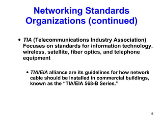Networking Standards Organizations (continued) TIA  (Telecommunications Industry Association) Focuses on standards for information technology, wireless, satellite, fiber optics, and telephone equipment TIA/EIA  alliance are its guidelines for how network cable should be installed in commercial buildings, known as the “TIA/EIA 568-B Series.” 