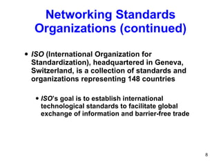 ISO  (International Organization for Standardization), headquartered in Geneva, Switzerland, is a collection of standards and organizations representing 148 countries ISO ’s goal is to establish international technological standards to facilitate global exchange of information and barrier-free trade Networking Standards Organizations (continued) 