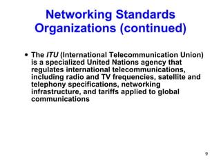 The  ITU  (International Telecommunication Union) is a specialized United Nations agency that regulates international telecommunications, including radio and TV frequencies, satellite and telephony specifications, networking infrastructure, and tariffs applied to global communications Networking Standards Organizations (continued) 