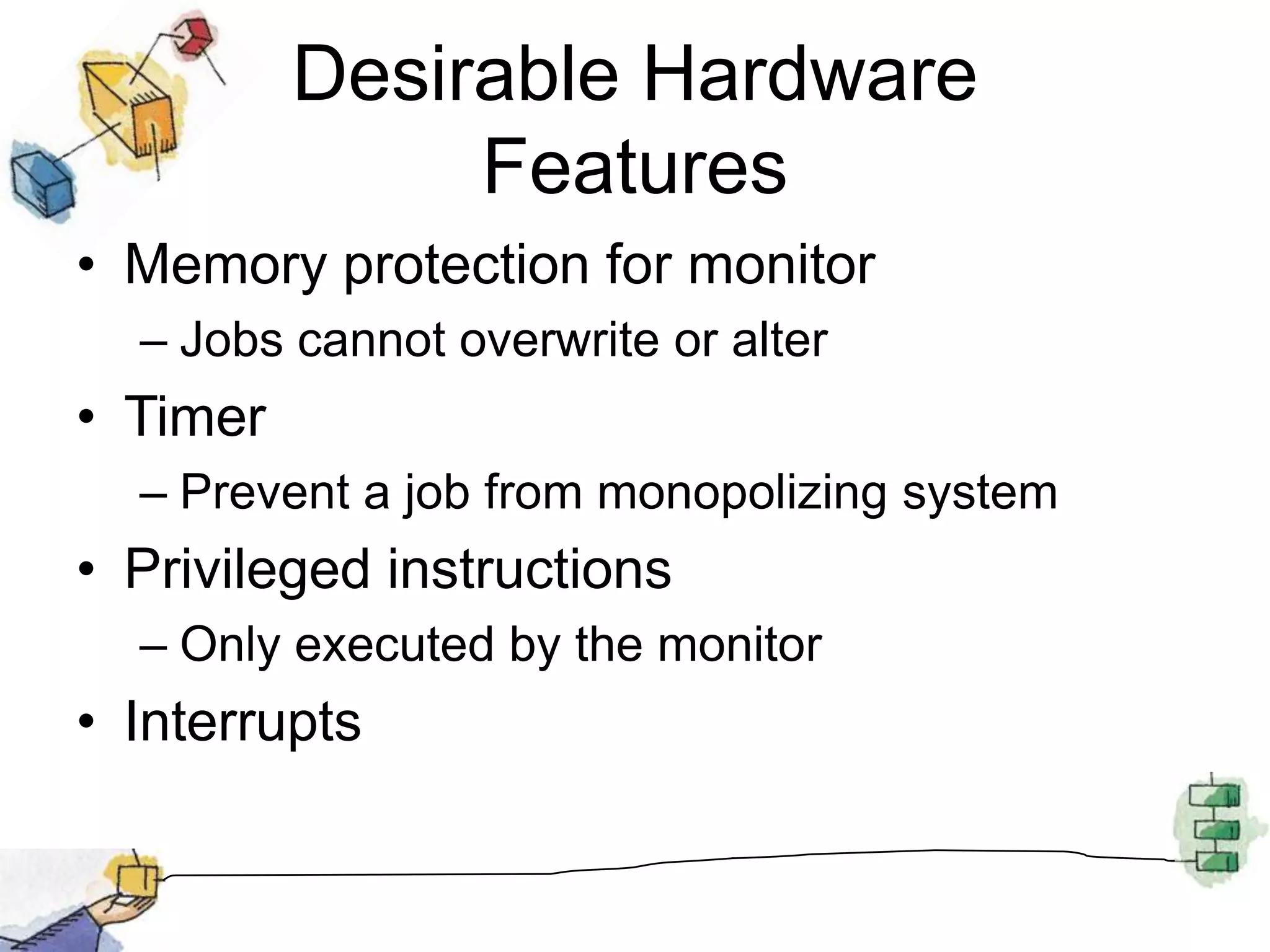 Desirable Hardware FeaturesMemory protection for monitorJobs cannot overwrite or alterTimerPrevent a job from monopolizing systemPrivileged instructionsOnly executed by the monitorInterrupts