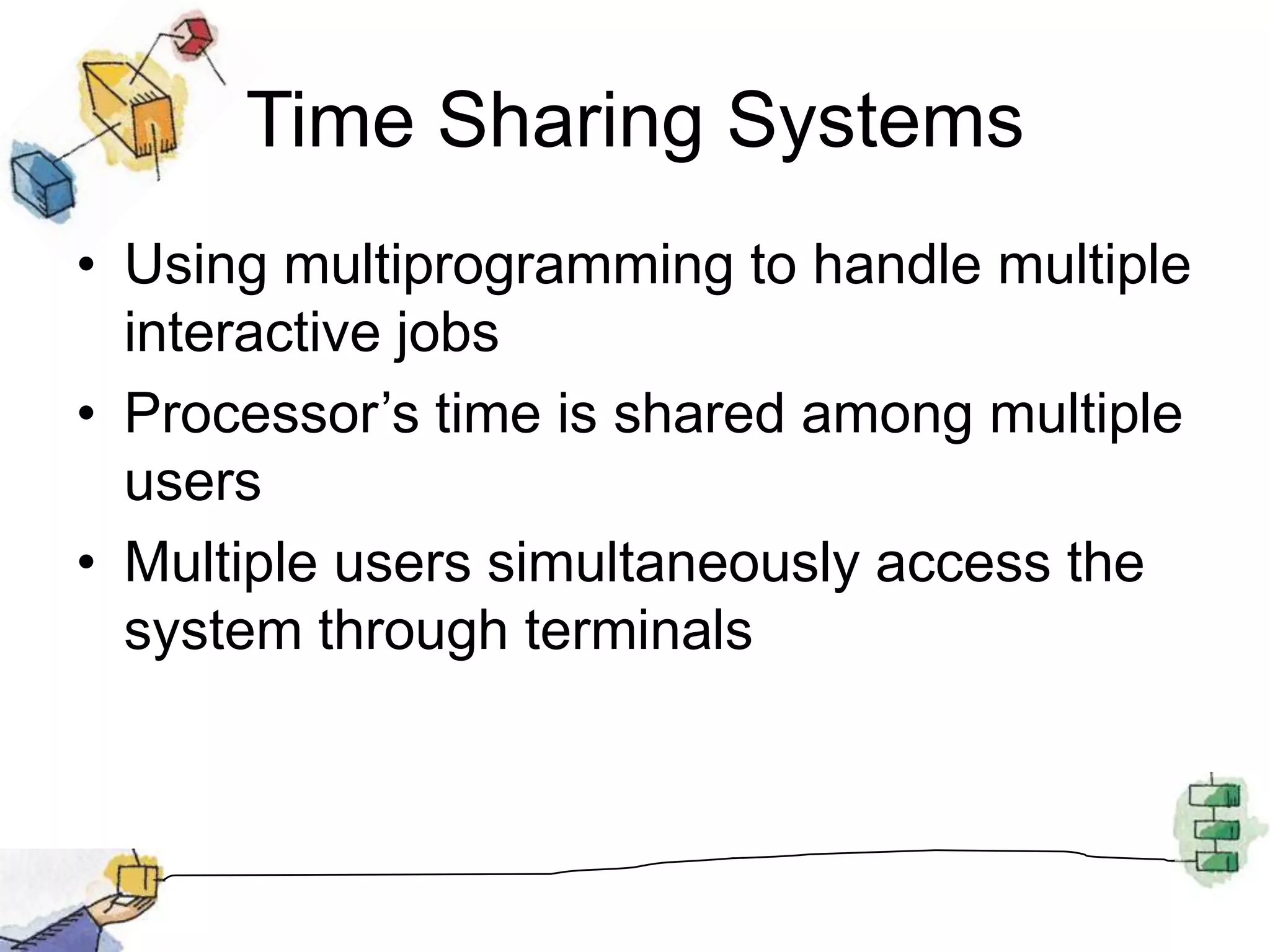 Time Sharing SystemsUsing multiprogramming to handle multiple interactive jobsProcessor’s time is shared among multiple usersMultiple users simultaneously access the system through terminals