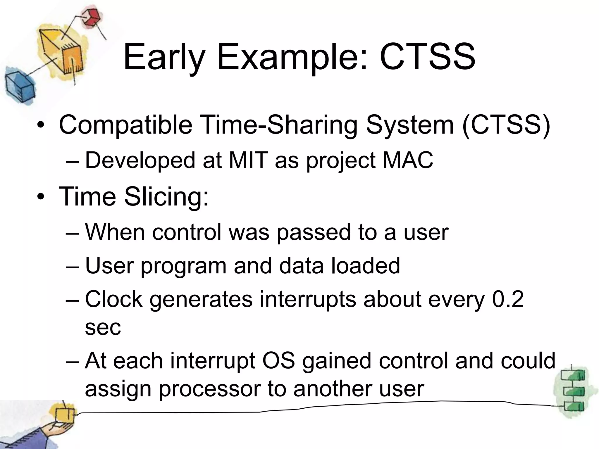 Early Example: CTSSCompatible Time-Sharing System (CTSS) Developed at MIT as project MACTime Slicing:When control was passed to a userUser program and data loadedClock generates interrupts about every 0.2 secAt each interrupt OS gained control and could assign processor to another user