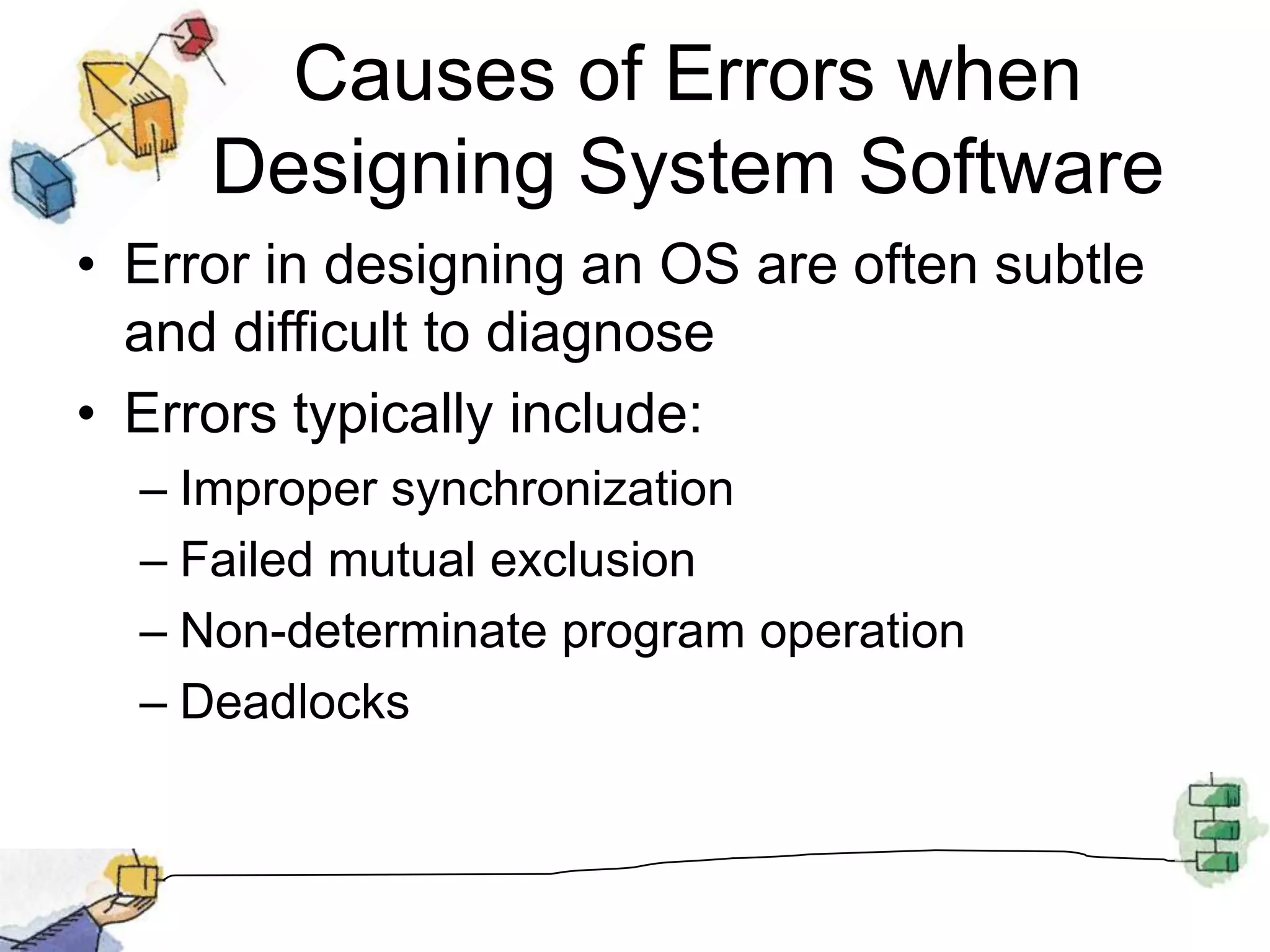 Causes of Errors when Designing System SoftwareError in designing an OS are often subtle and difficult to diagnoseErrors typically include:Improper synchronizationFailed mutual exclusionNon-determinate program operationDeadlocks