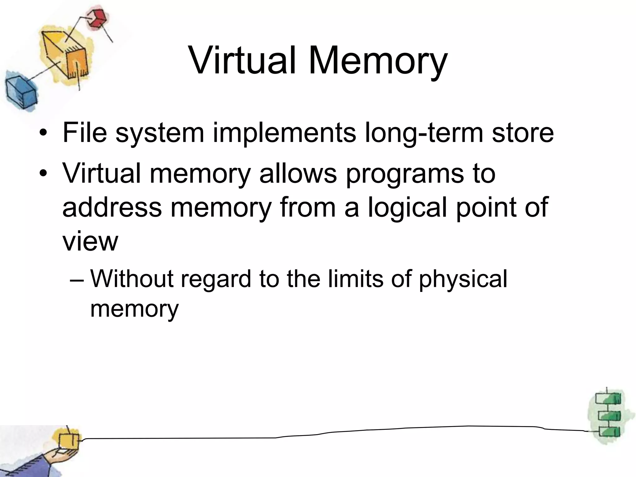 Virtual MemoryFile system implements long-term storeVirtual memory allows programs to address memory from a logical point of viewWithout regard to the limits of physical memory