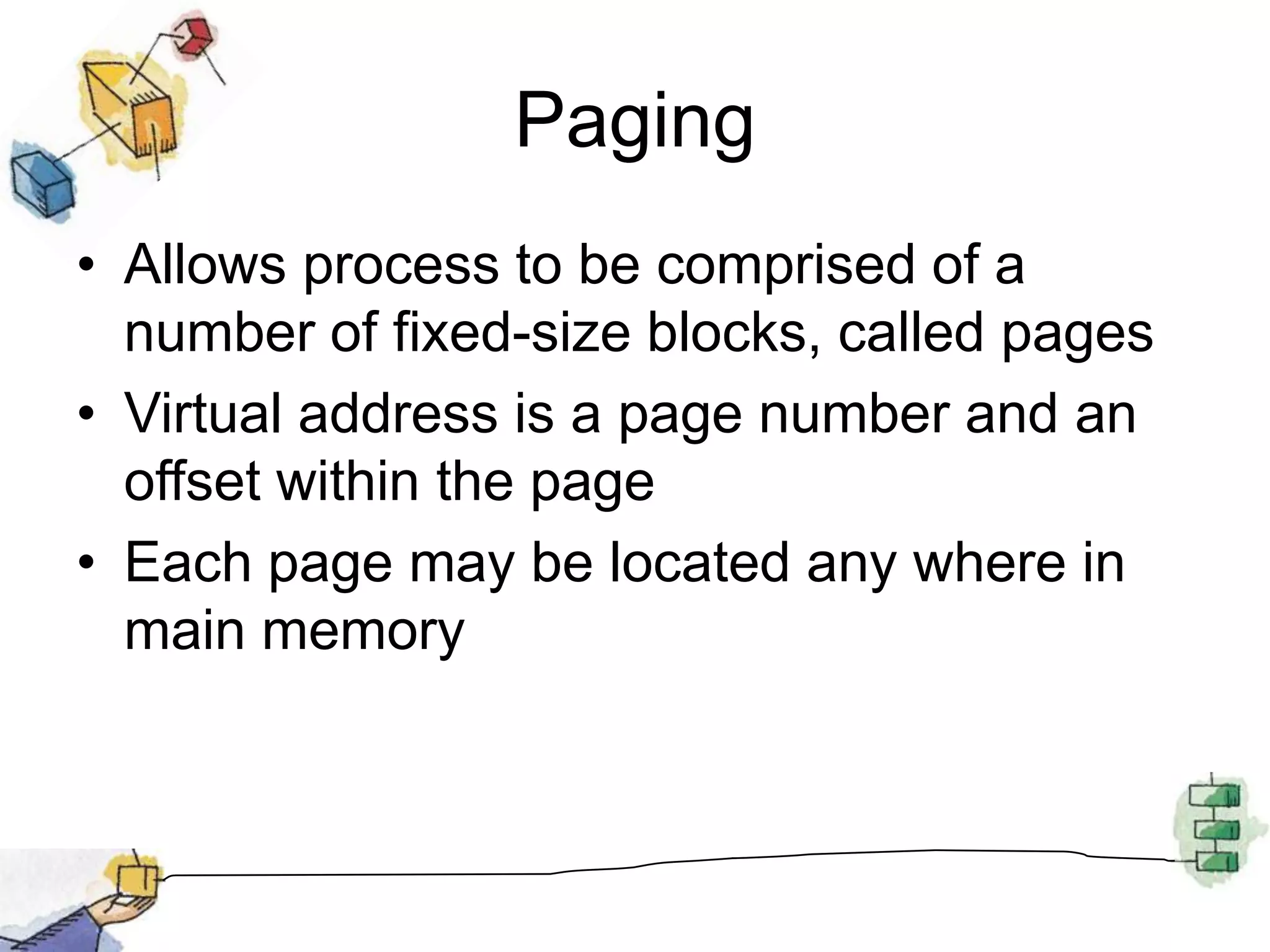 PagingAllows process to be comprised of a number of fixed-size blocks, called pagesVirtual address is a page number and an offset within the pageEach page may be located any where in main memory
