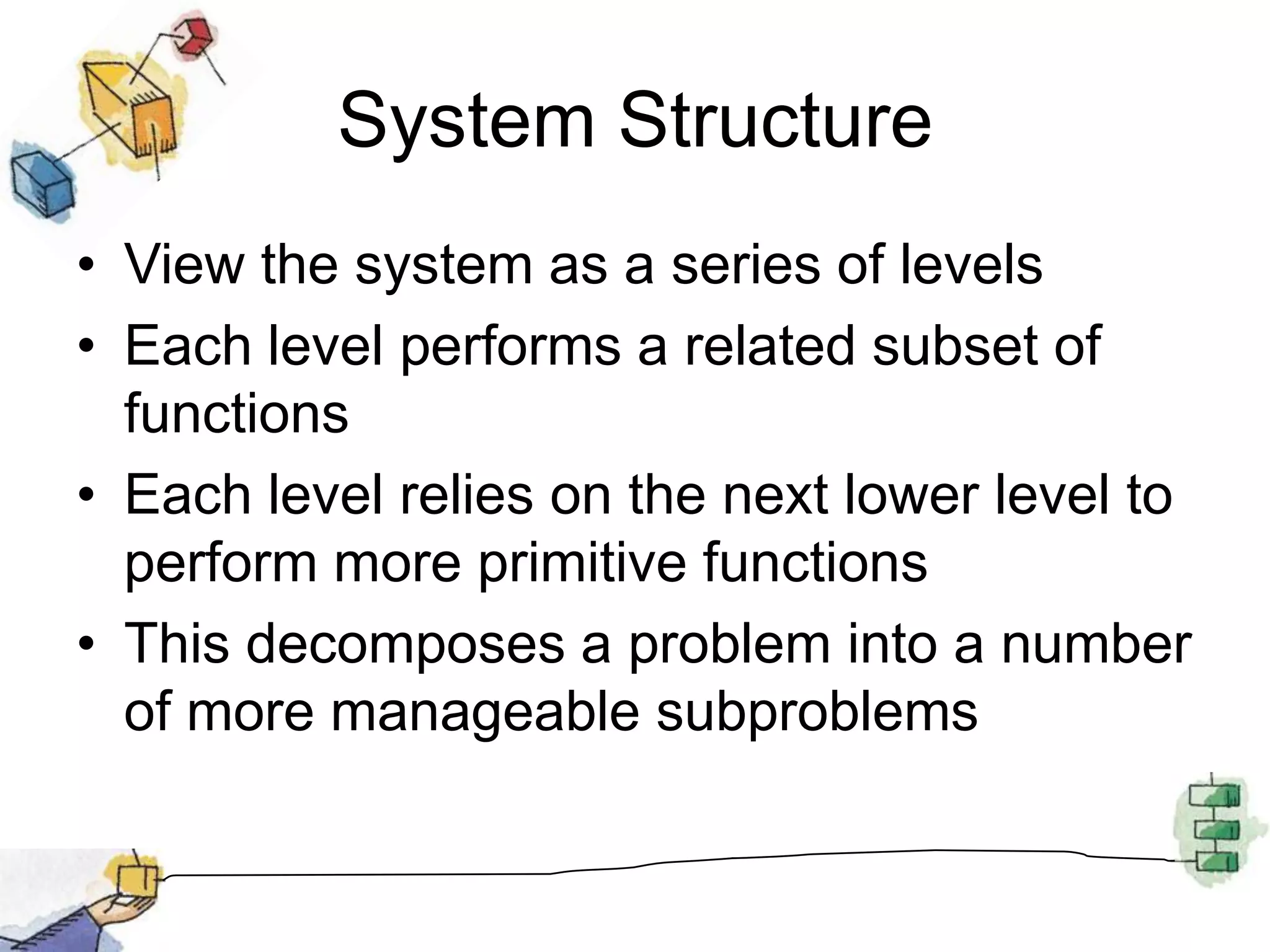 System StructureView the system as a series of levelsEach level performs a related subset of functionsEach level relies on the next lower level to perform more primitive functionsThis decomposes a problem into a number of more manageable subproblems