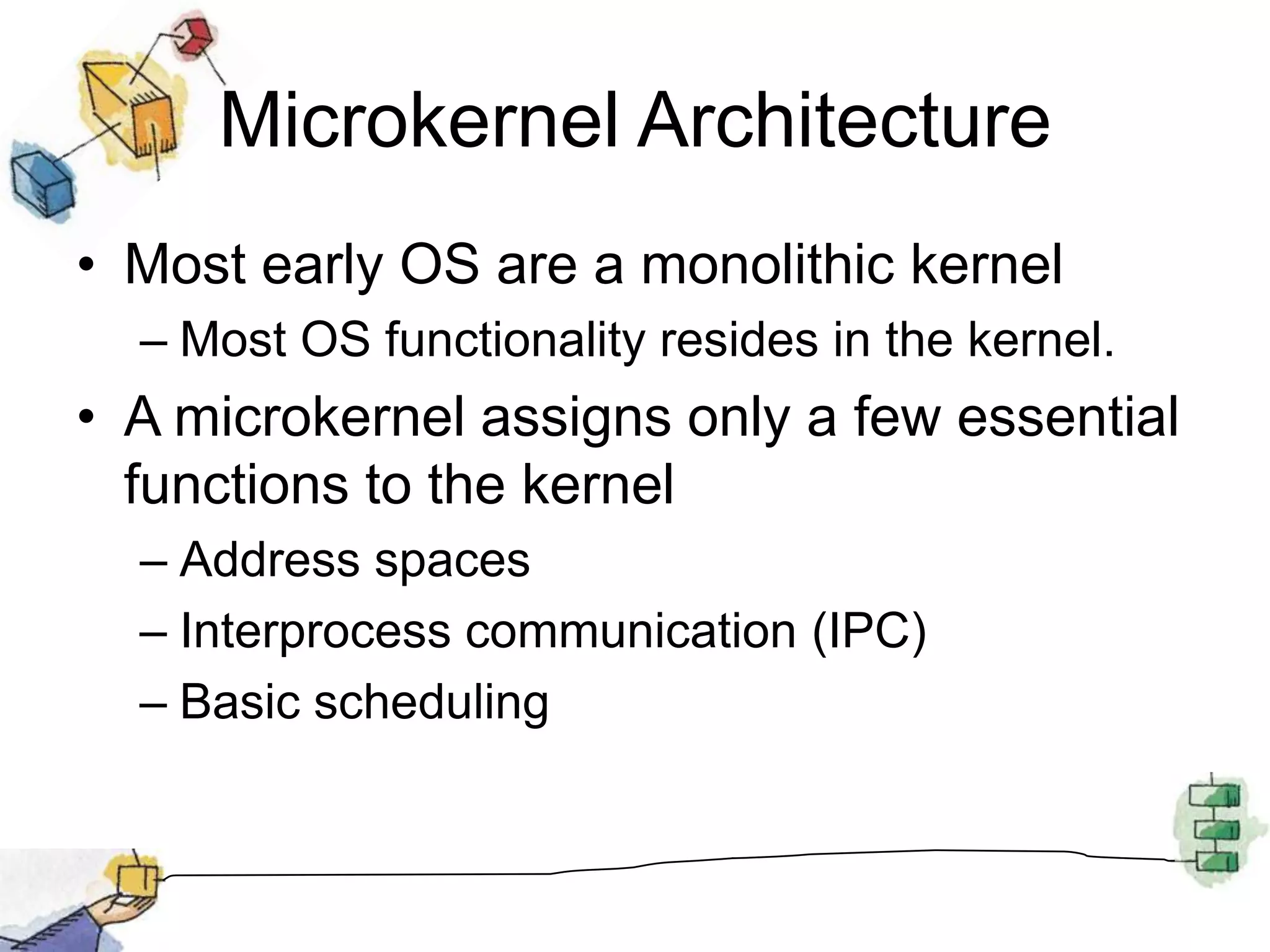 Microkernel ArchitectureMost early OS are a monolithic kernelMost OS functionality resides in the kernel.A microkernel assigns only a few essential functions to the kernelAddress spacesInterprocess communication (IPC)Basic scheduling