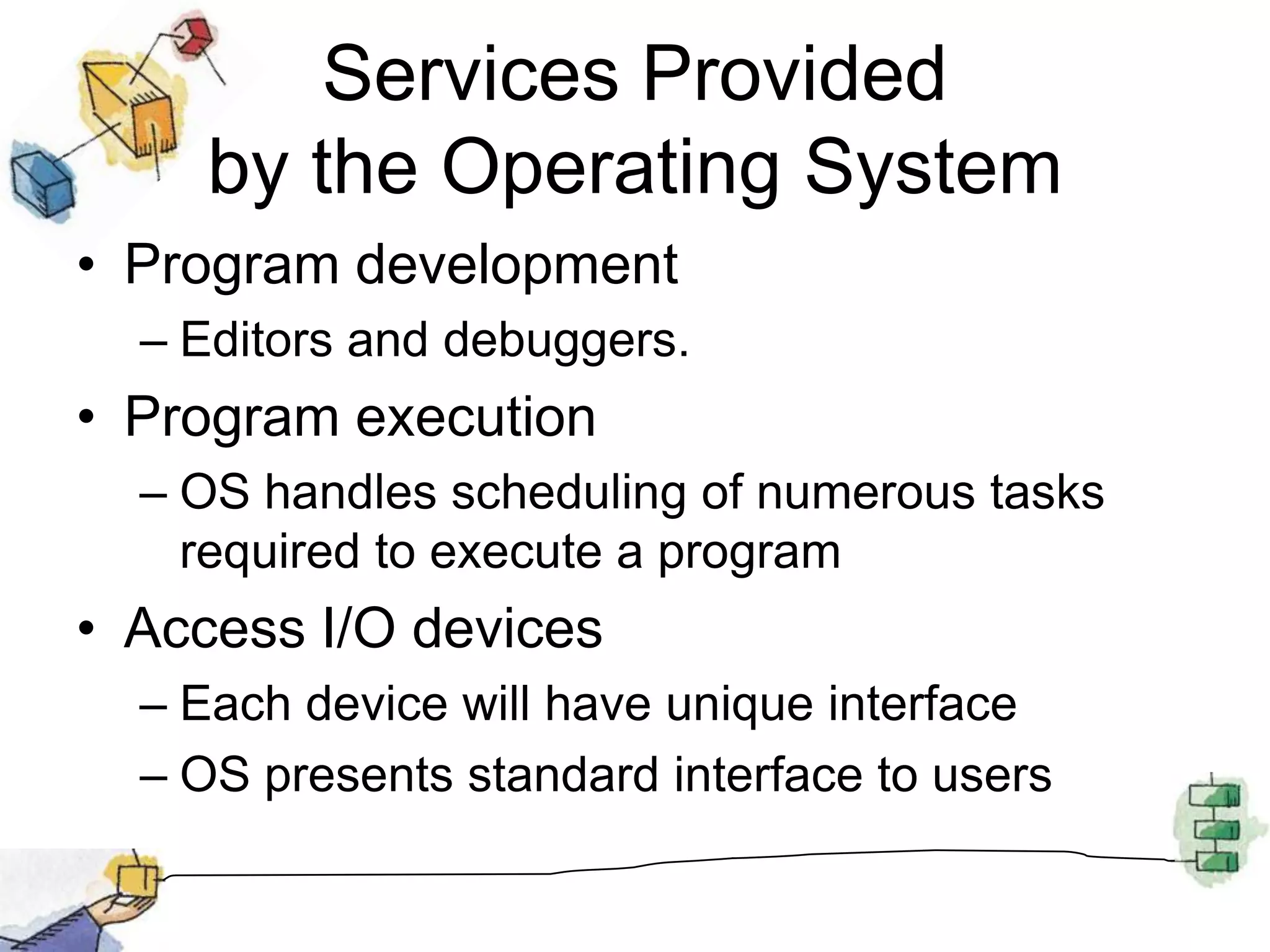 Services Provided by the Operating SystemProgram developmentEditors and debuggers.Program executionOS handles scheduling of numerous tasks required to execute a programAccess I/O devicesEach device will have unique interfaceOS presents standard interface to users