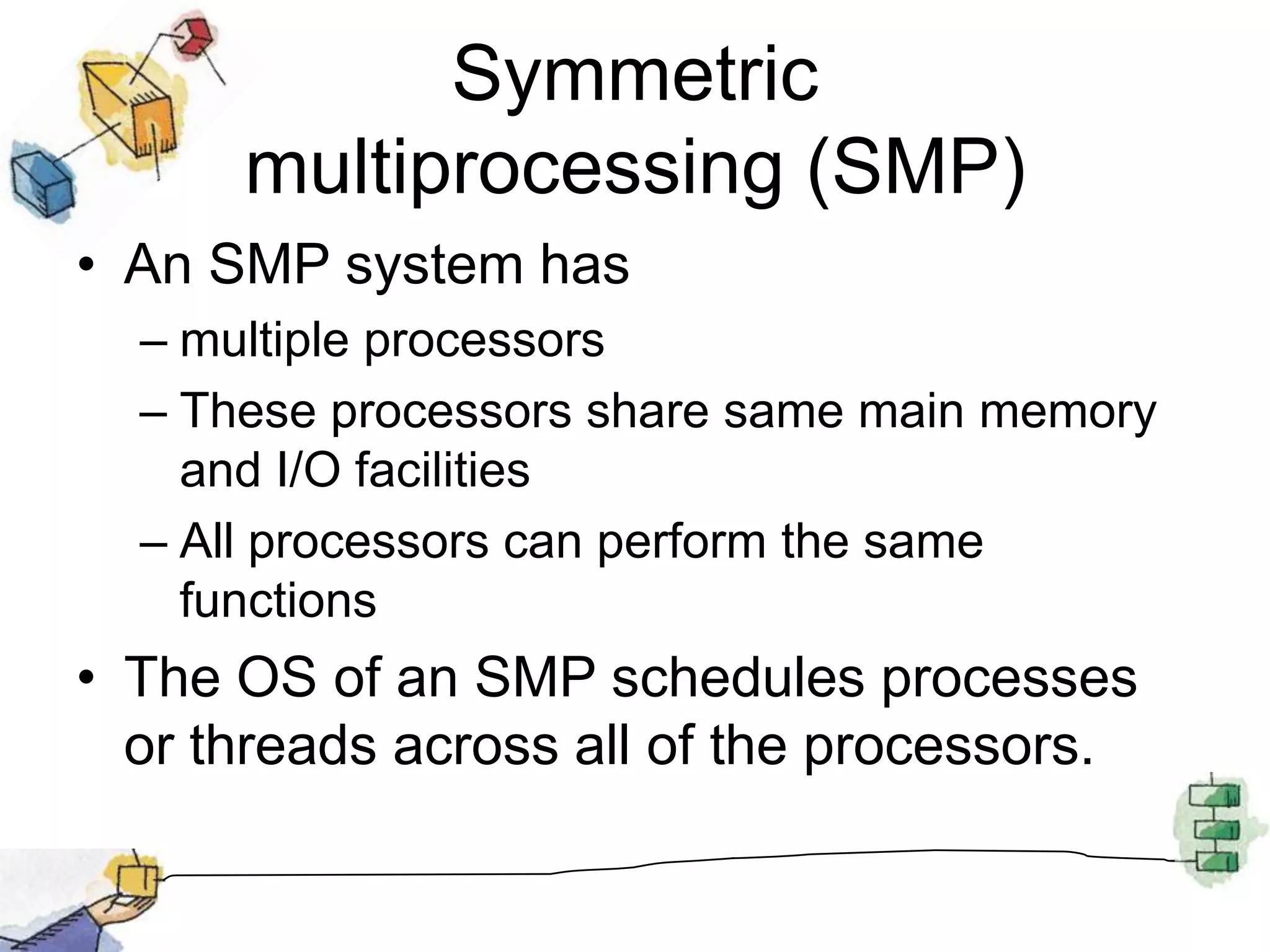 Symmetric multiprocessing (SMP)An SMP system hasmultiple processorsThese processors share same main memory and I/O facilitiesAll processors can perform the same functionsThe OS of an SMP schedules processes or threads across all of the processors.