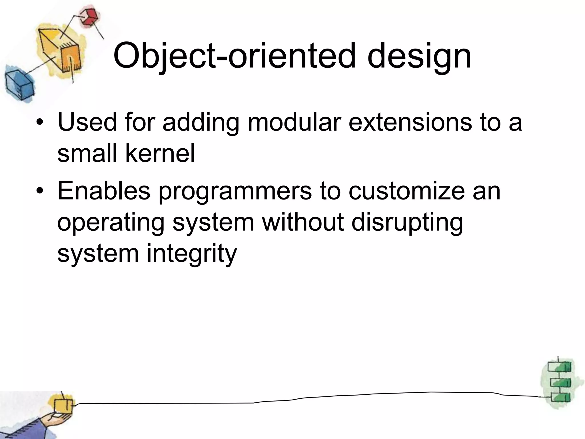 Object-oriented designUsed for adding modular extensions to a small kernelEnables programmers to customize an operating system without disrupting system integrity