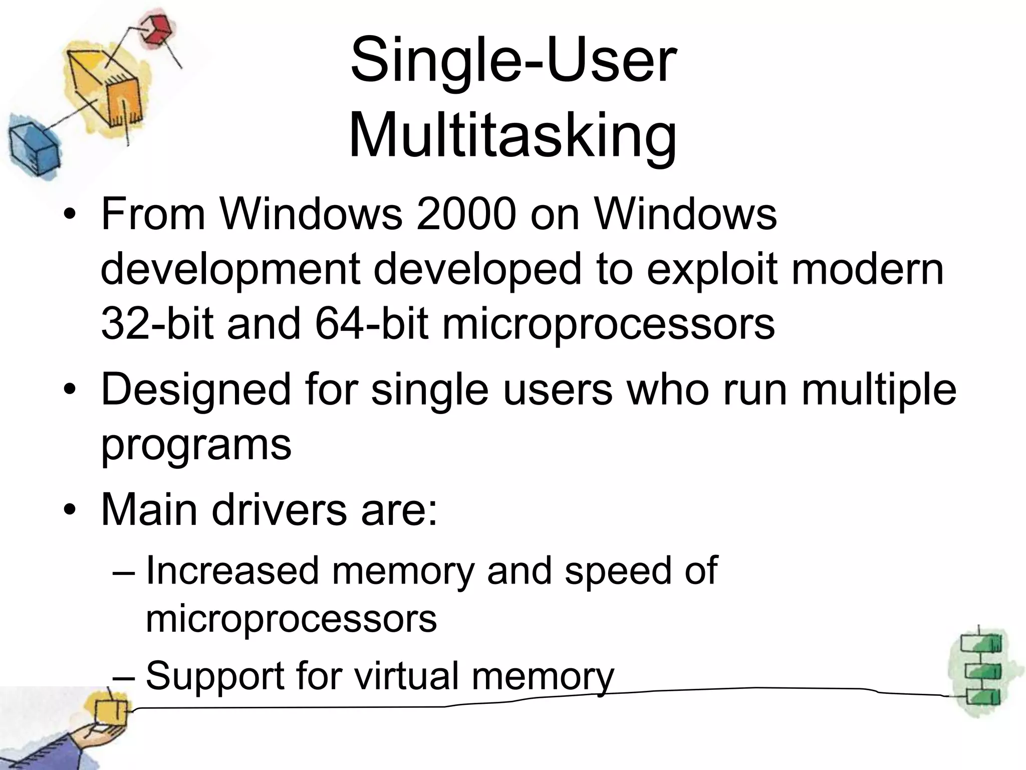 Single-User MultitaskingFrom Windows 2000 on Windows development developed to exploit modern 32-bit and 64-bit microprocessorsDesigned for single users who run multiple programsMain drivers are:Increased memory and speed of microprocessorsSupport for virtual memory