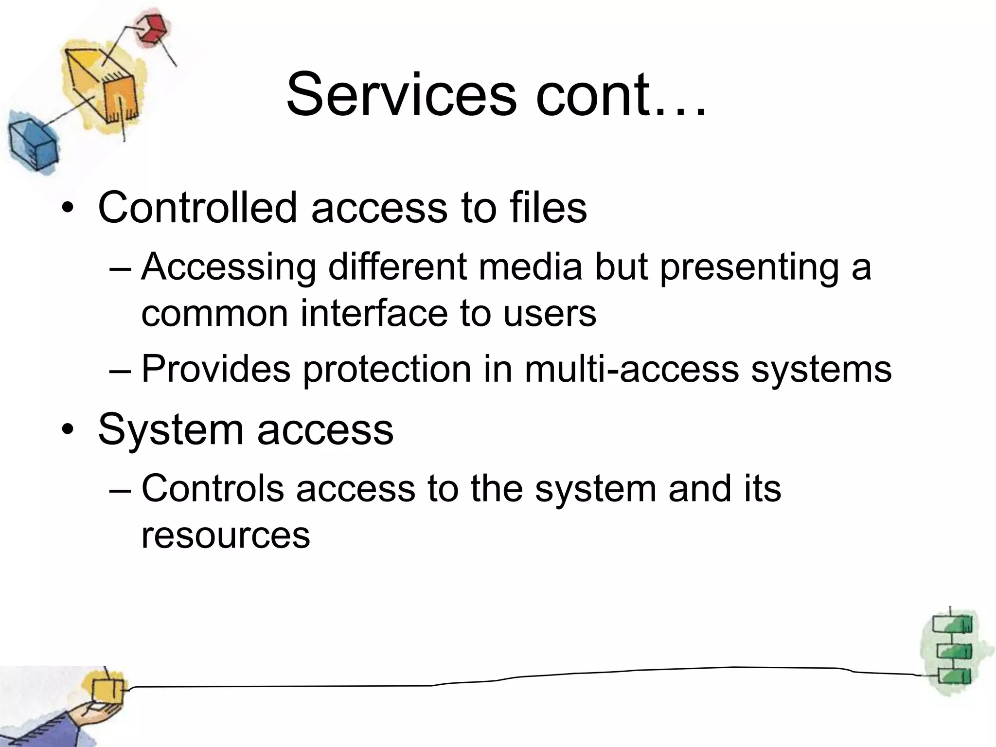 Services cont…Controlled access to filesAccessing different media but presenting a common interface to usersProvides protection in multi-access systemsSystem accessControls access to the system and its resources