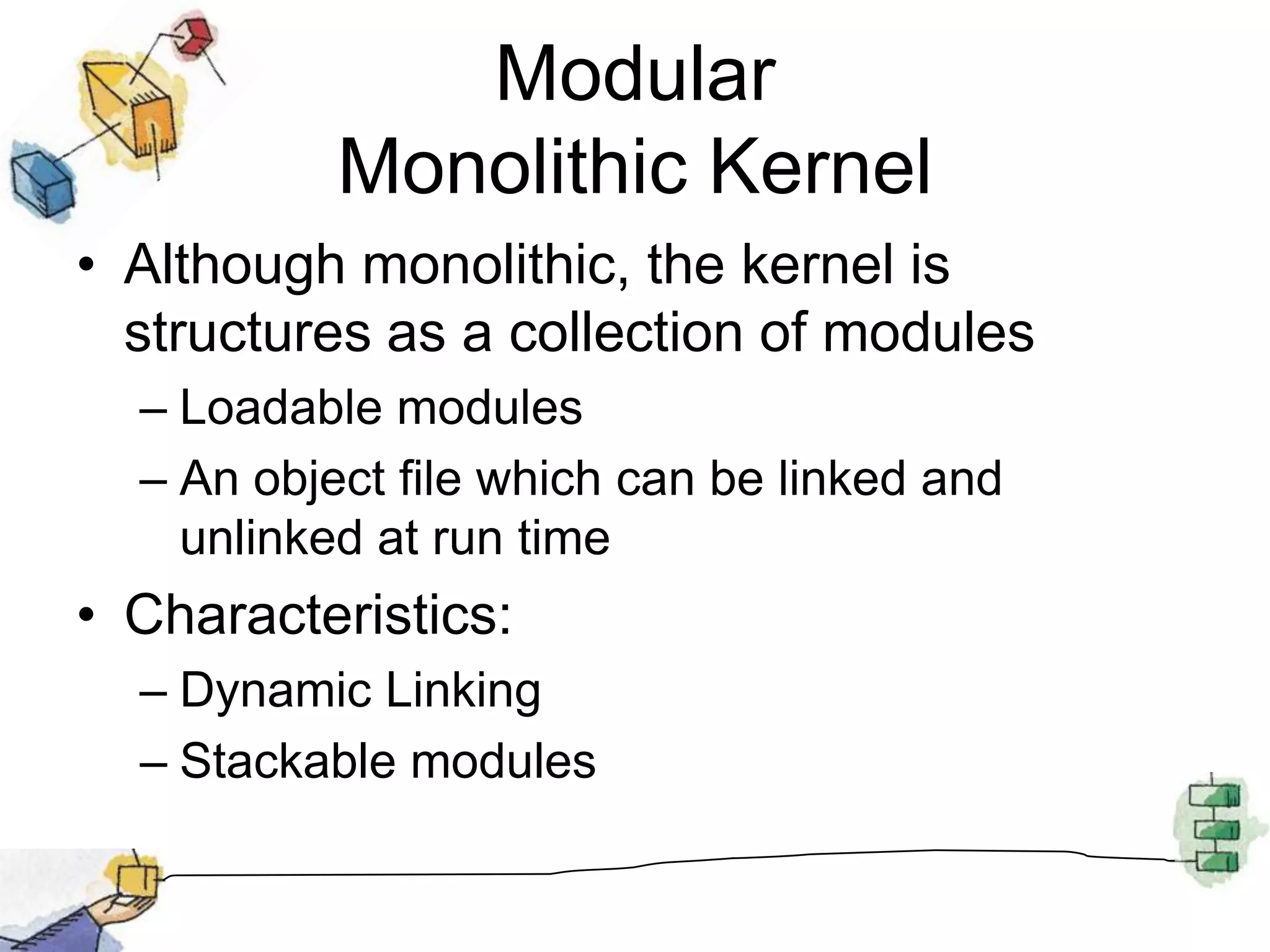 Modular Monolithic KernelAlthough monolithic, the kernel is structures as a collection of modulesLoadable modulesAn object file which can be linked and unlinked at run timeCharacteristics:Dynamic LinkingStackable modules