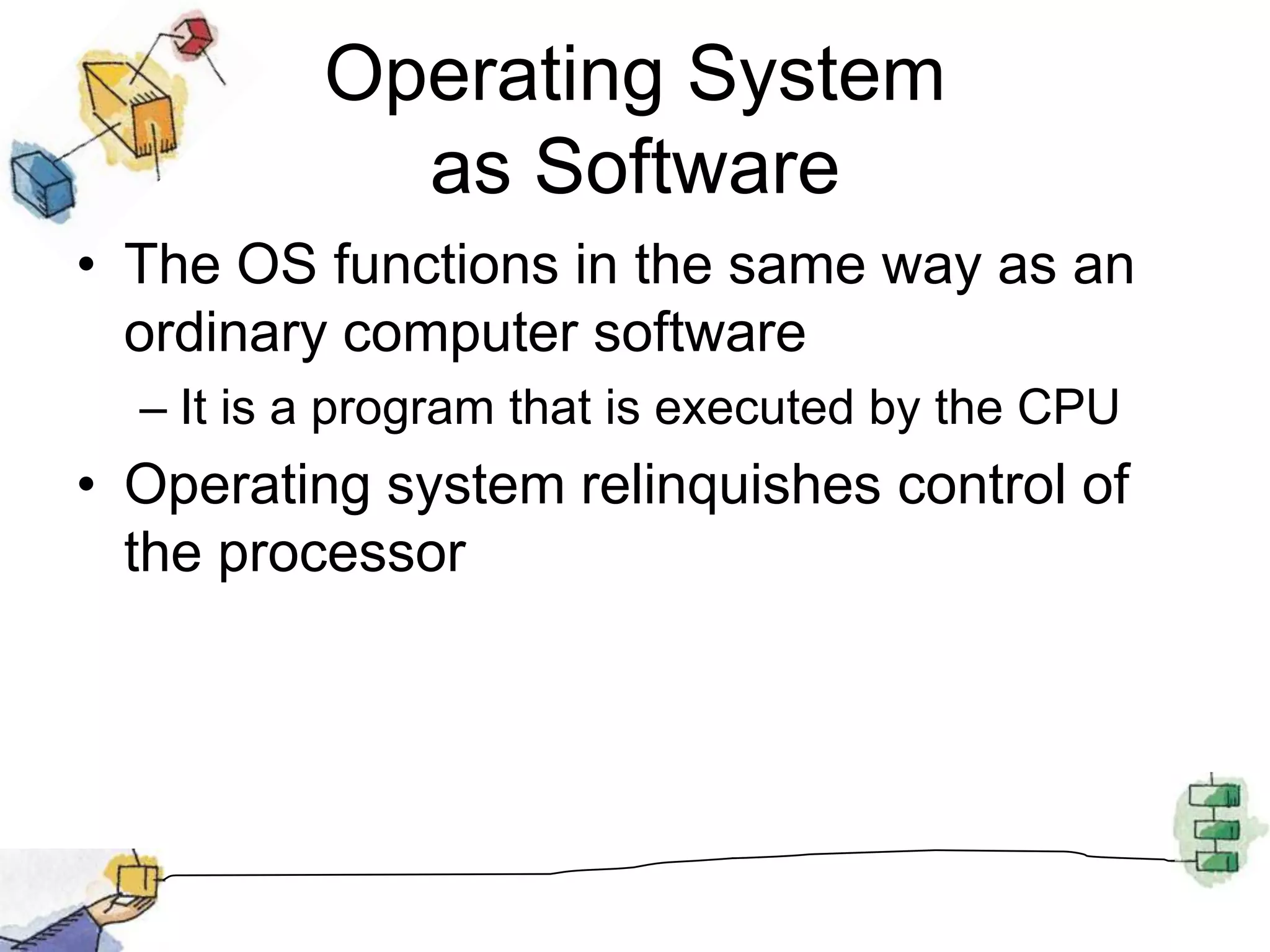 Operating System as SoftwareThe OS functions in the same way as an ordinary computer softwareIt is a program that is executed by the CPUOperating system relinquishes control of the processor