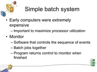 Simple batch systemEarly computers were extremely expensiveImportant to maximize processor utilizationMonitorSoftware that controls the sequence of eventsBatch jobs togetherProgram returns control to monitor when finished