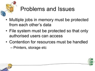 Problems and IssuesMultiple jobs in memory must be protected from each other’s dataFile system must be protected so that only authorised users can accessContention for resources must be handledPrinters, storage etc