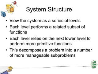 System StructureView the system as a series of levelsEach level performs a related subset of functionsEach level relies on the next lower level to perform more primitive functionsThis decomposes a problem into a number of more manageable subproblems